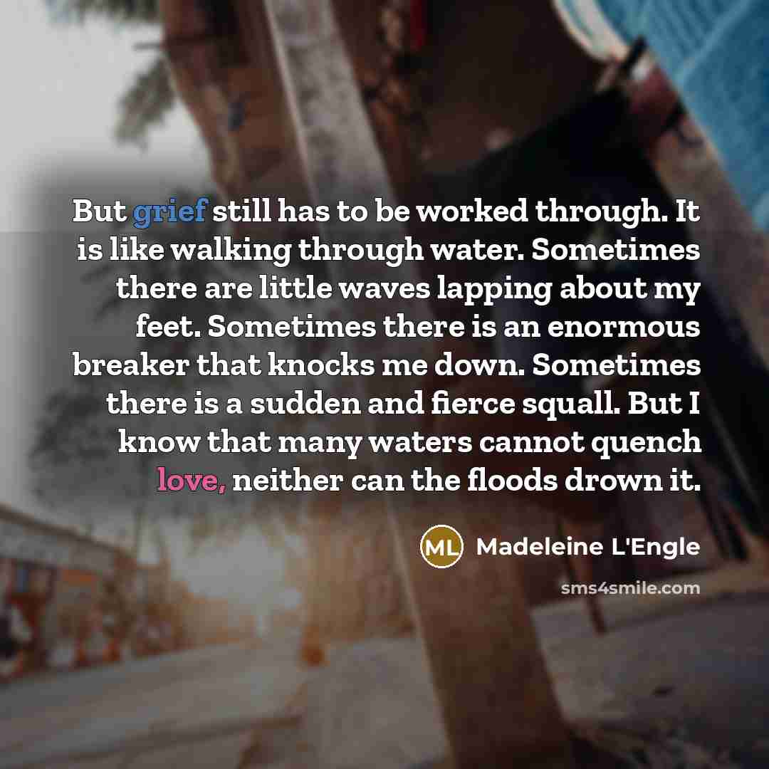 “But grief still has to be worked through. It is like walking through water. Sometimes there are little waves lapping about my feet. Sometimes there is an enormous breaker that knocks me down. Sometimes there is a sudden and fierce squall. But I know that many waters cannot quench love, neither can…” quote by Madeleine L'Engle