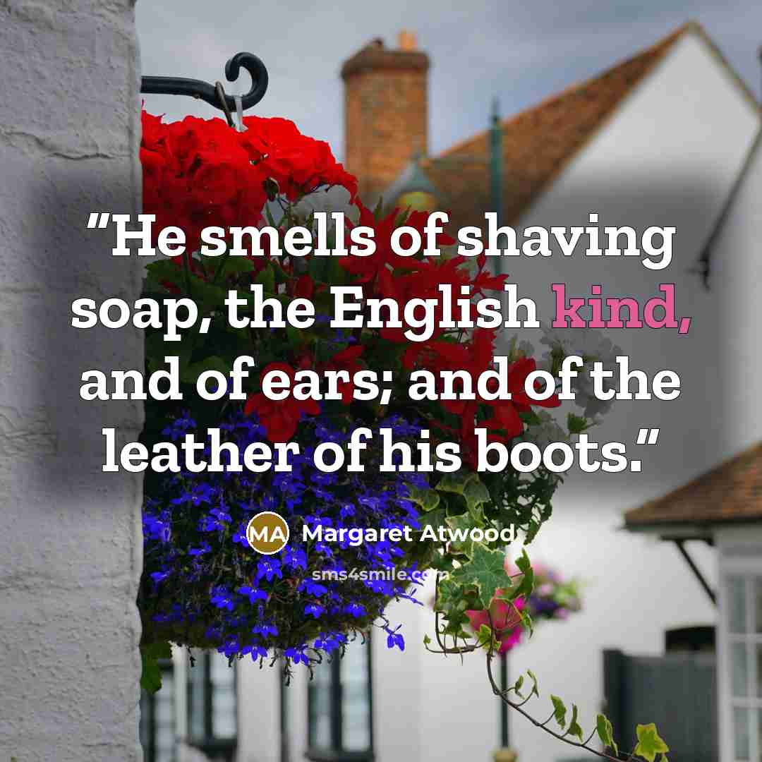 “He smells of shaving soap, the English kind, and of ears; and of the leather of his boots.” quote by Margaret Atwood