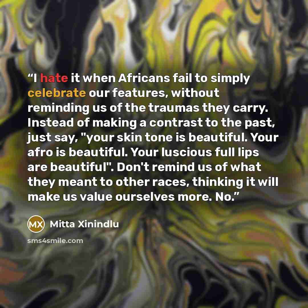 “I hate it when Africans fail to simply celebrate our features, without reminding us of the traumas they carry. Instead of making a contrast to the past, just say, "your skin tone is beautiful. Your afro is beautiful. Your luscious full lips are beautiful". Don't remind us of what they meant to…” quote by Mitta Xinindlu