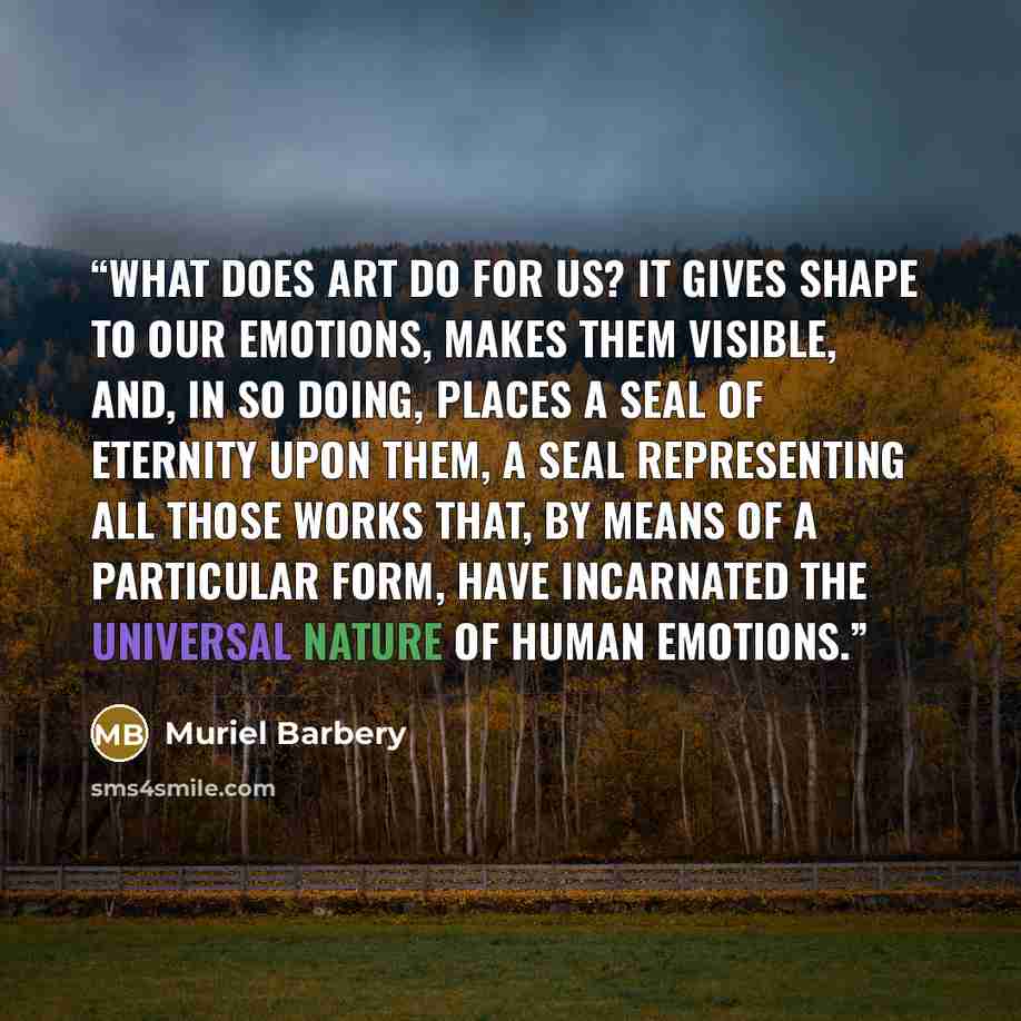 “What does Art do for us? It gives shape to our emotions, makes them visible, and, in so doing, places a seal of eternity upon them, a seal representing all those works that, by means of a particular form, have incarnated the universal nature of human emotions.” quote by Muriel Barbery
