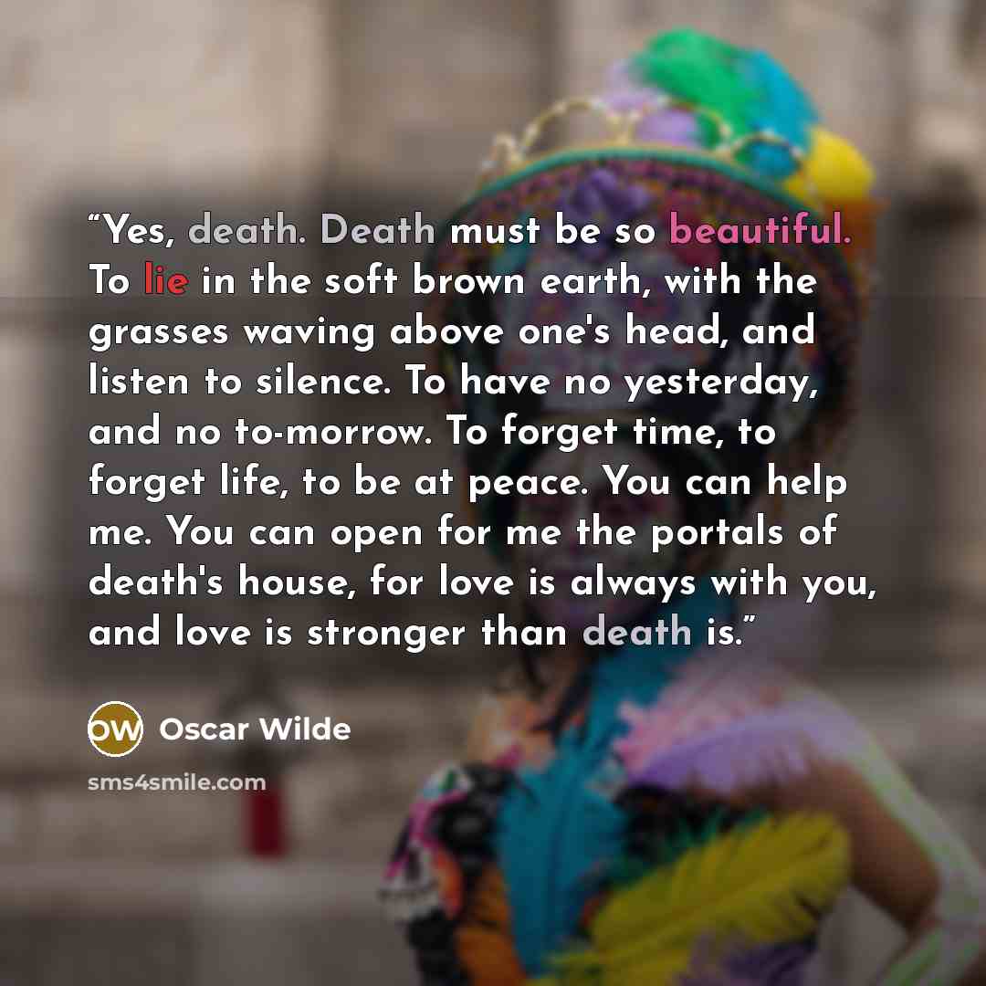 “Yes, death. Death must be so beautiful. To lie in the soft brown earth, with the grasses waving above one's head, and listen to silence. To have no yesterday, and no to-morrow. To forget time, to forget life, to be at peace. You can help me. You can open for me the portals of death's house, for…” quote by Oscar Wilde