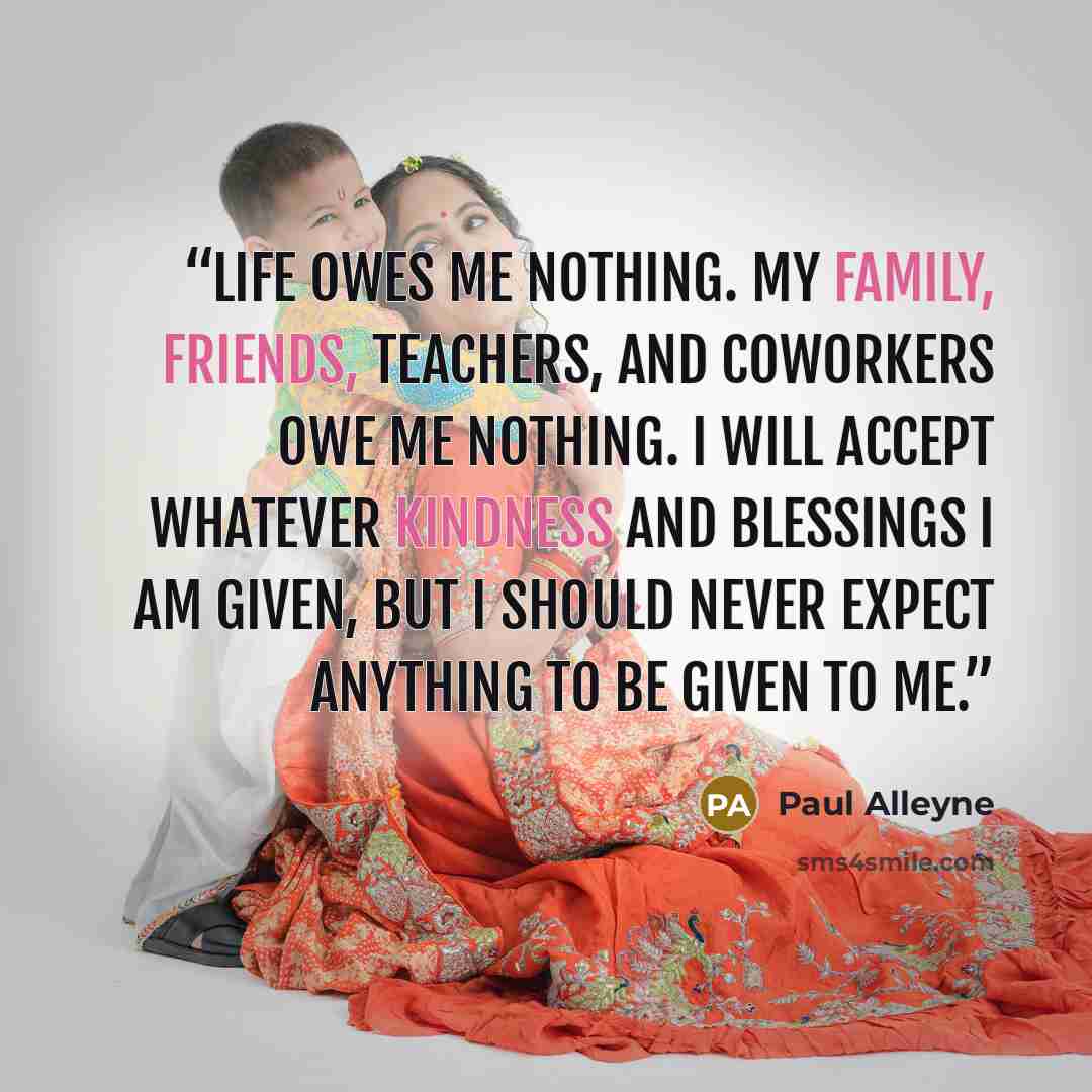 “Life owes me nothing. My family, friends, teachers, and coworkers owe me nothing. I will accept whatever kindness and blessings I am given, but I should never expect anything to be given to me.” quote by Paul Alleyne