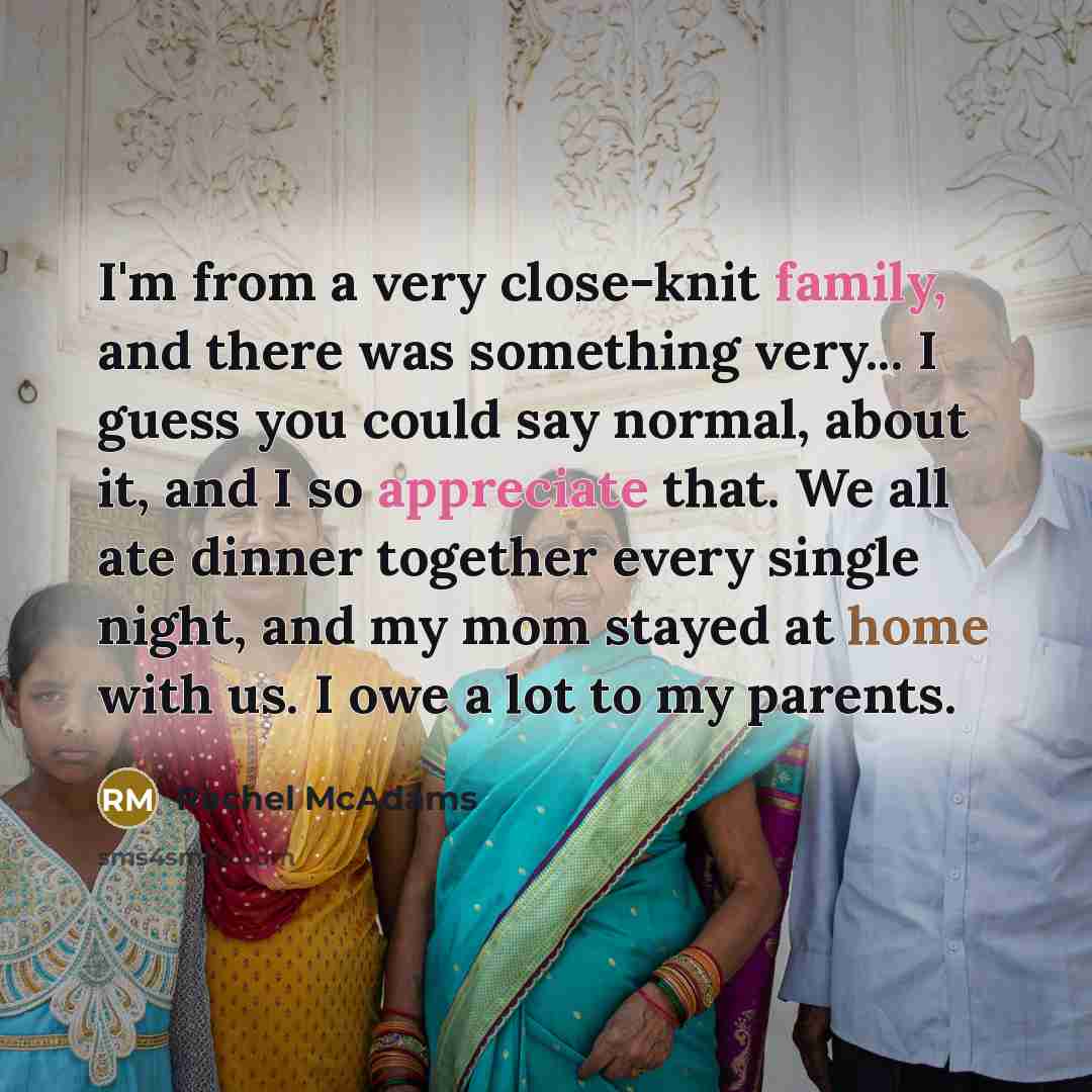 “I'm from a very close-knit family, and there was something very... I guess you could say normal, about it, and I so appreciate that. We all ate dinner together every single night, and my mom stayed at home with us. I owe a lot to my parents.” quote by Rachel McAdams