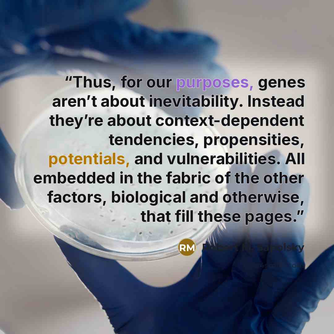 “Thus, for our purposes, genes aren’t about inevitability. Instead they’re about context-dependent tendencies, propensities, potentials, and vulnerabilities. All embedded in the fabric of the other factors, biological and otherwise, that fill these pages.” quote by Robert M. Sapolsky