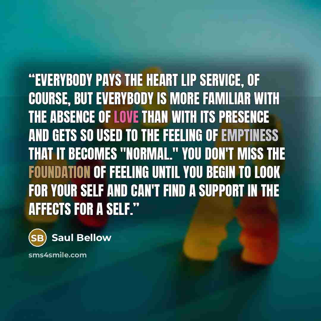 “Everybody pays the heart lip service, of course, but everybody is more familiar with the absence of love than with its presence and gets so used to the feeling of emptiness that it becomes "normal." You don't miss the foundation of feeling until you begin to look for your self and can't find a…” quote by Saul Bellow