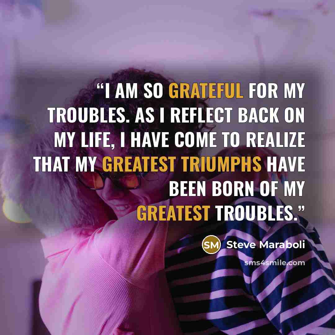 “I am so grateful for my troubles. As I reflect back on my life, I have come to realize that my greatest triumphs have been born of my greatest troubles.” quote by Steve Maraboli