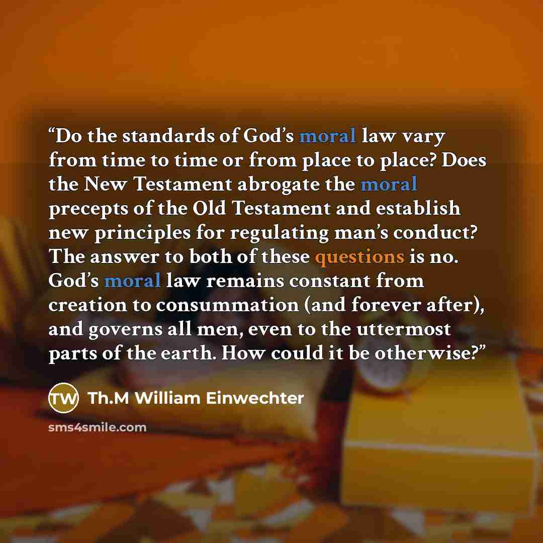 “Do the standards of God’s moral law vary from time to time or from place to place? Does the New Testament abrogate the moral precepts of the Old Testament and establish new principles for regulating man’s conduct? The answer to both of these questions is no. God’s moral law remains constant from…” quote by Th.M William Einwechter
