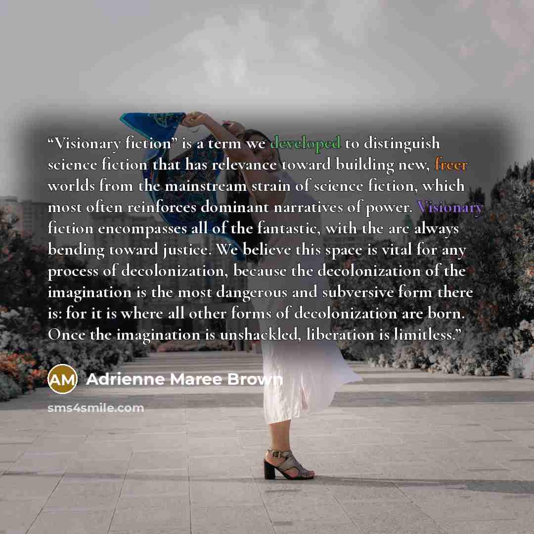 “Visionary fiction” is a term we developed to distinguish science fiction that has relevance toward building new, freer worlds from the mainstream strain of science fiction, which most often reinforces dominant narratives of power. Visionary fiction encompasses all of the fantastic, with the arc…” quote by Adrienne Maree Brown