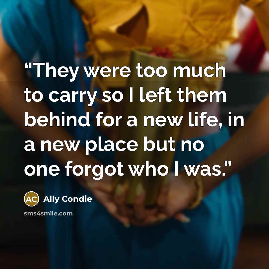 “They were too much to carry so I left them behind for a new life, in a new place but no one forgot who I was.” quote by Ally Condie