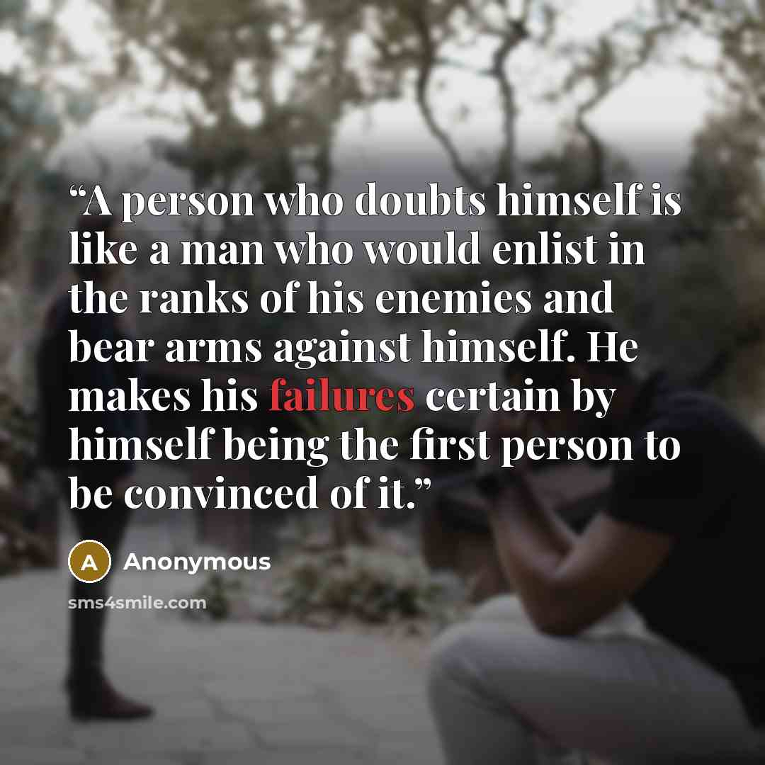 “A person who doubts himself is like a man who would enlist in the ranks of his enemies and bear arms against himself. He makes his failures certain by himself being the first person to be convinced of it.” quote by Anonymous
