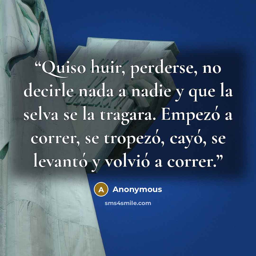 “Quiso huir, perderse, no decirle nada a nadie y que la selva se la tragara. Empezó a correr, se tropezó, cayó, se levantó y volvió a correr.” quote by Anonymous