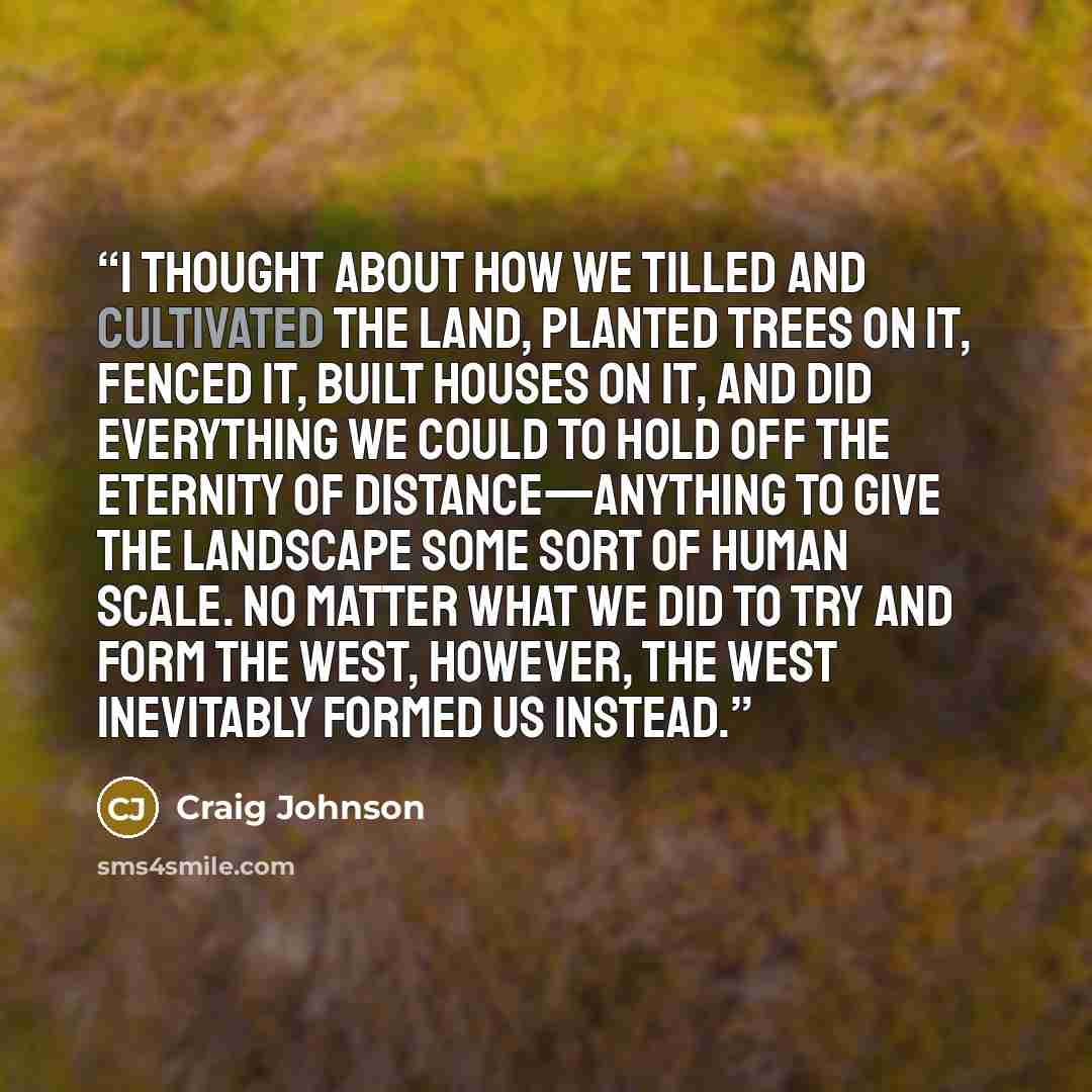 “I thought about how we tilled and cultivated the land, planted trees on it, fenced it, built houses on it, and did everything we could to hold off the eternity of distance—anything to give the landscape some sort of human scale. No matter what we did to try and form the West, however, the West…” quote by Craig Johnson