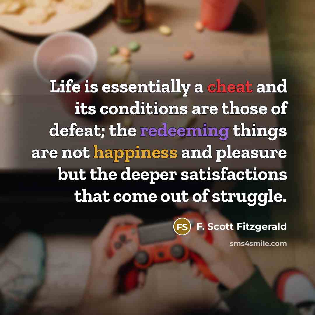 “Life is essentially a cheat and its conditions are those of defeat; the redeeming things are not happiness and pleasure but the deeper satisfactions that come out of struggle.” quote by F. Scott Fitzgerald