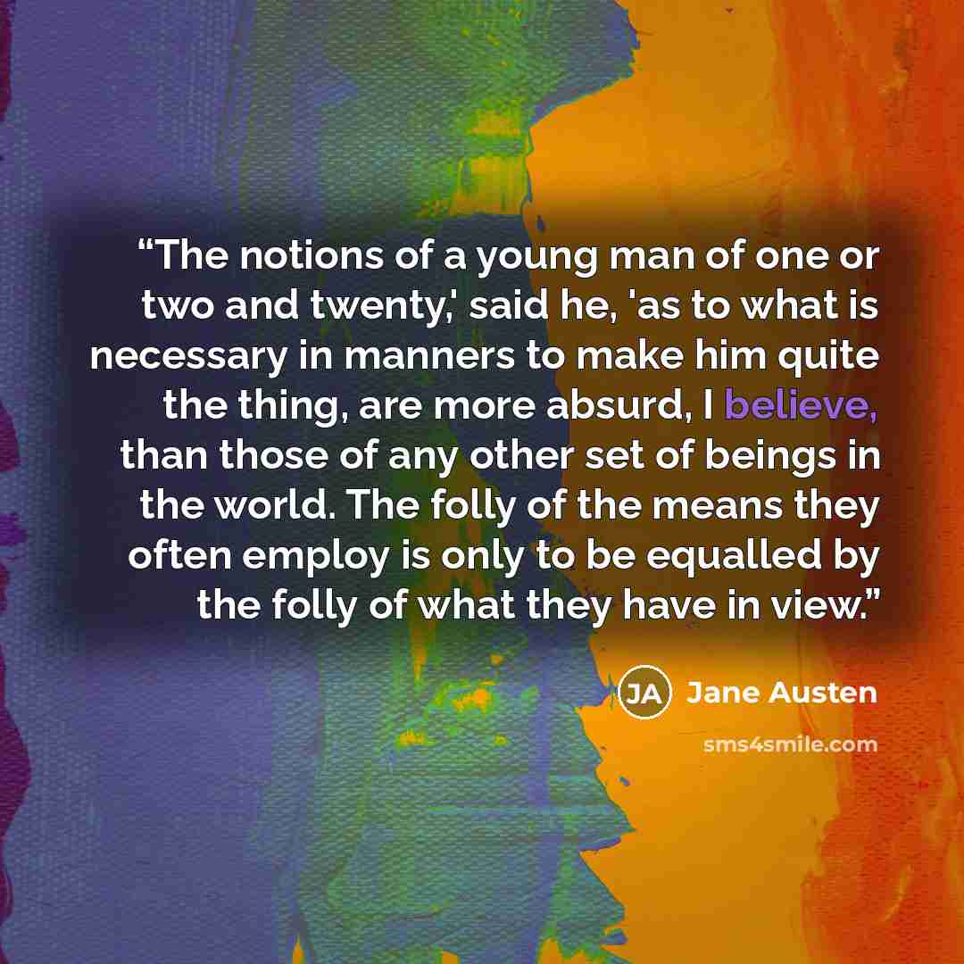 “The notions of a young man of one or two and twenty,' said he, 'as to what is necessary in manners to make him quite the thing, are more absurd, I believe, than those of any other set of beings in the world. The folly of the means they often employ is only to be equalled by the folly of what they…” quote by Jane Austen