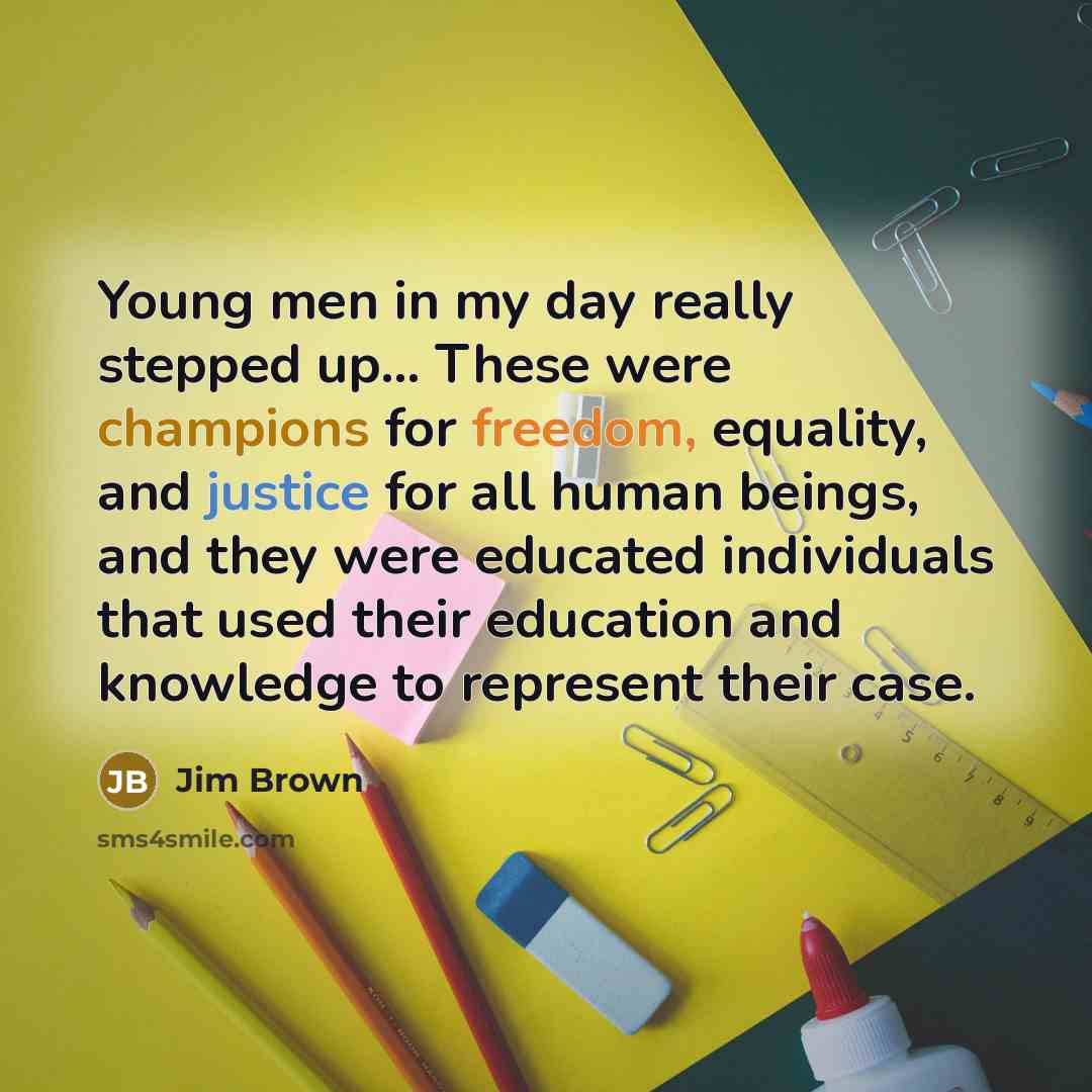 “Young men in my day really stepped up... These were champions for freedom, equality, and justice for all human beings, and they were educated individuals that used their education and knowledge to represent their case.” quote by Jim Brown