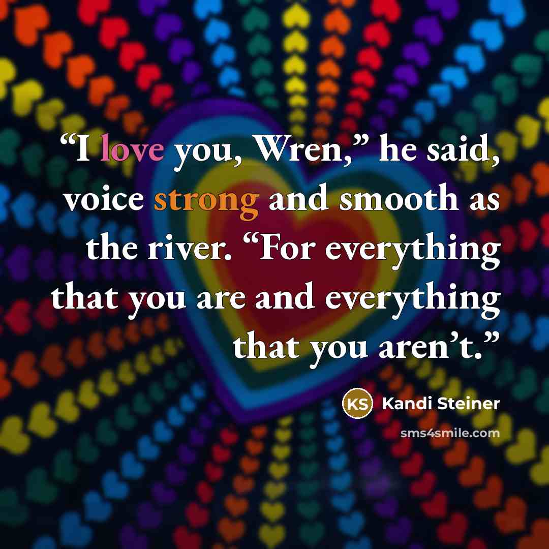 “I love you, Wren,” he said, voice strong and smooth as the river. “For everything that you are and everything that you aren’t.” quote by Kandi Steiner