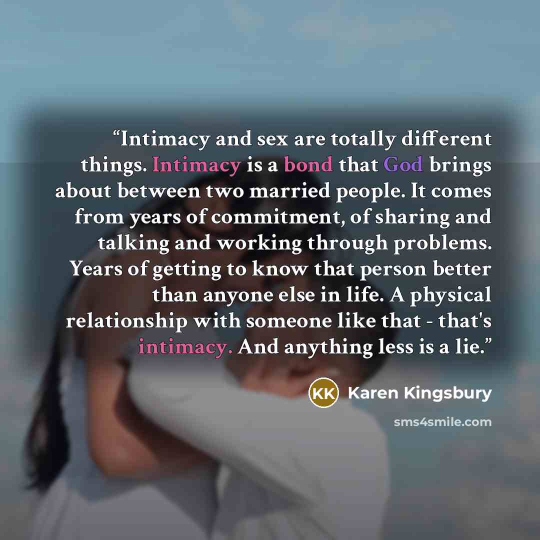 “Intimacy and sex are totally different things. Intimacy is a bond that God brings about between two married people. It comes from years of commitment, of sharing and talking and working through problems. Years of getting to know that person better than anyone else in life. A physical relationship…” quote by Karen Kingsbury
