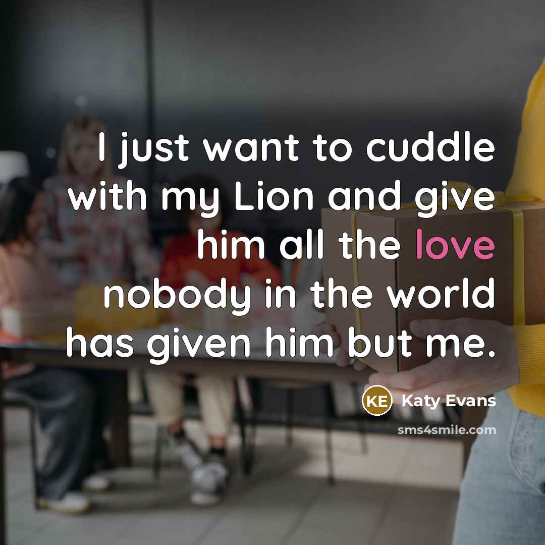 “I just want to cuddle with my Lion and give him all the love nobody in the world has given him but me.” quote by Katy Evans