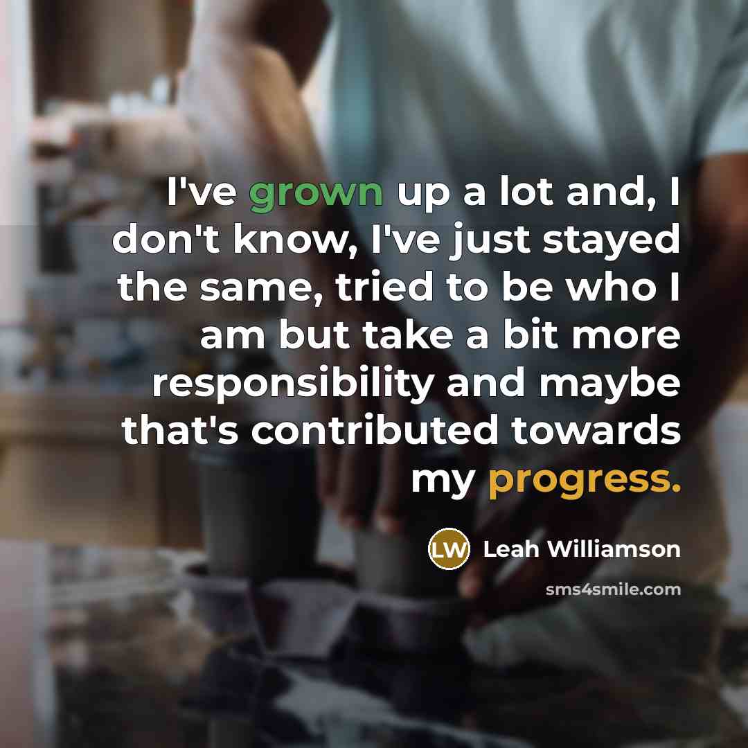 “I've grown up a lot and, I don't know, I've just stayed the same, tried to be who I am but take a bit more responsibility and maybe that's contributed towards my progress.” quote by Leah Williamson