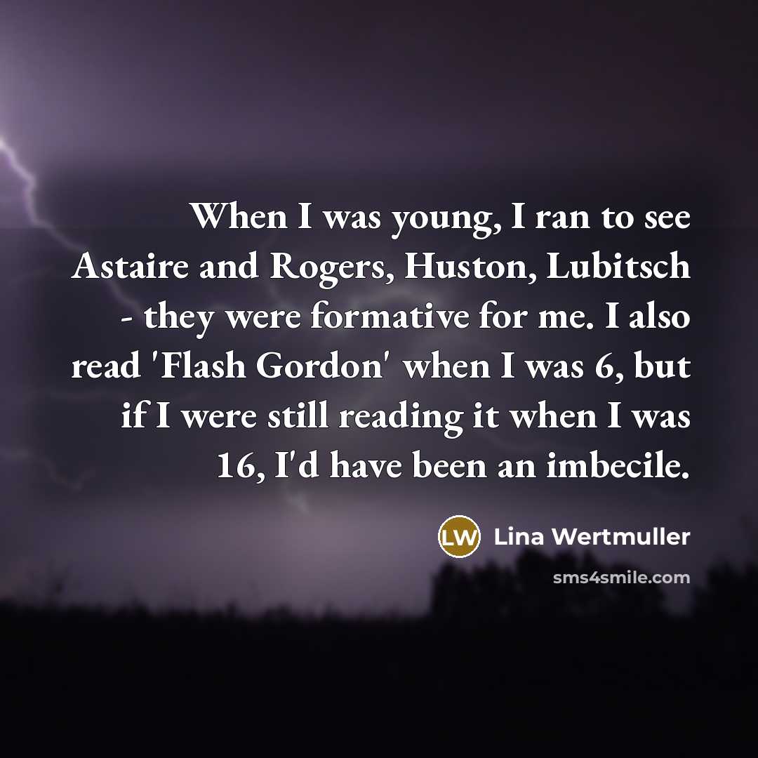 “When I was young, I ran to see Astaire and Rogers, Huston, Lubitsch - they were formative for me. I also read 'Flash Gordon' when I was 6, but if I were still reading it when I was 16, I'd have been an imbecile.” quote by Lina Wertmuller