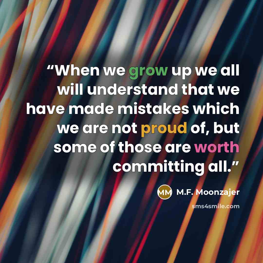 “When we grow up we all will understand that we have made mistakes which we are not proud of, but some of those are worth committing all.” quote by M.F. Moonzajer