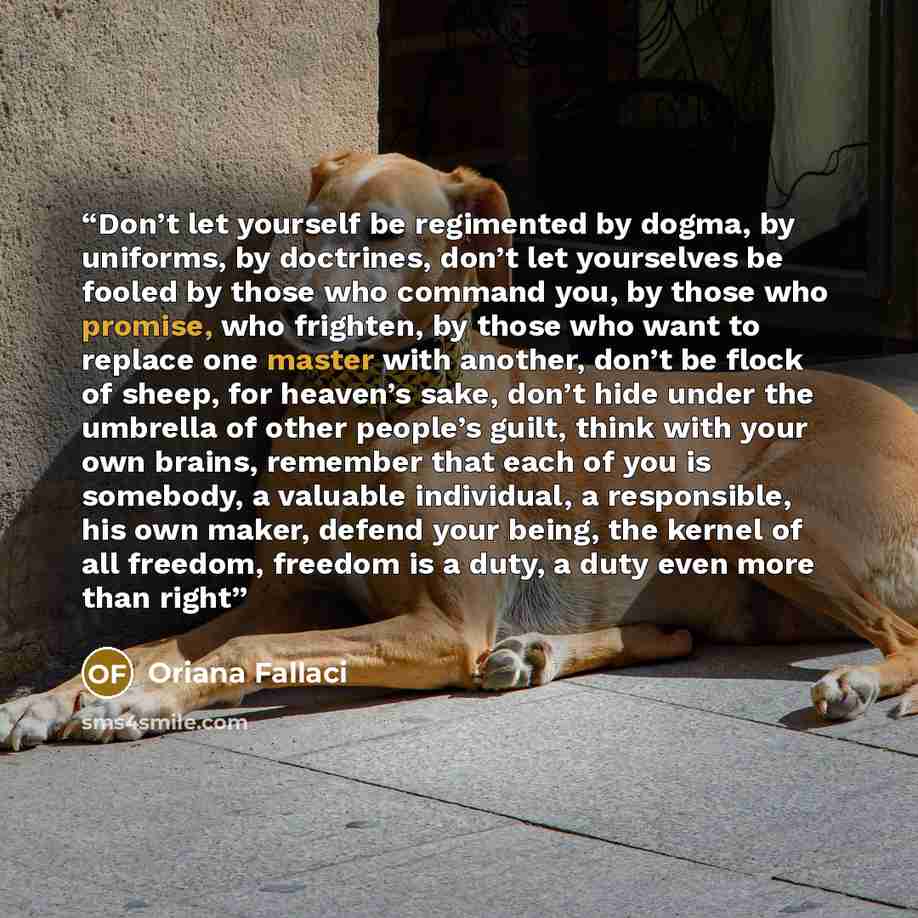 “Don’t let yourself be regimented by dogma, by uniforms, by doctrines, don’t let yourselves be fooled by those who command you, by those who promise, who frighten, by those who want to replace one master with another, don’t be flock of sheep, for heaven’s sake, don’t hide under the umbrella of…” quote by Oriana Fallaci