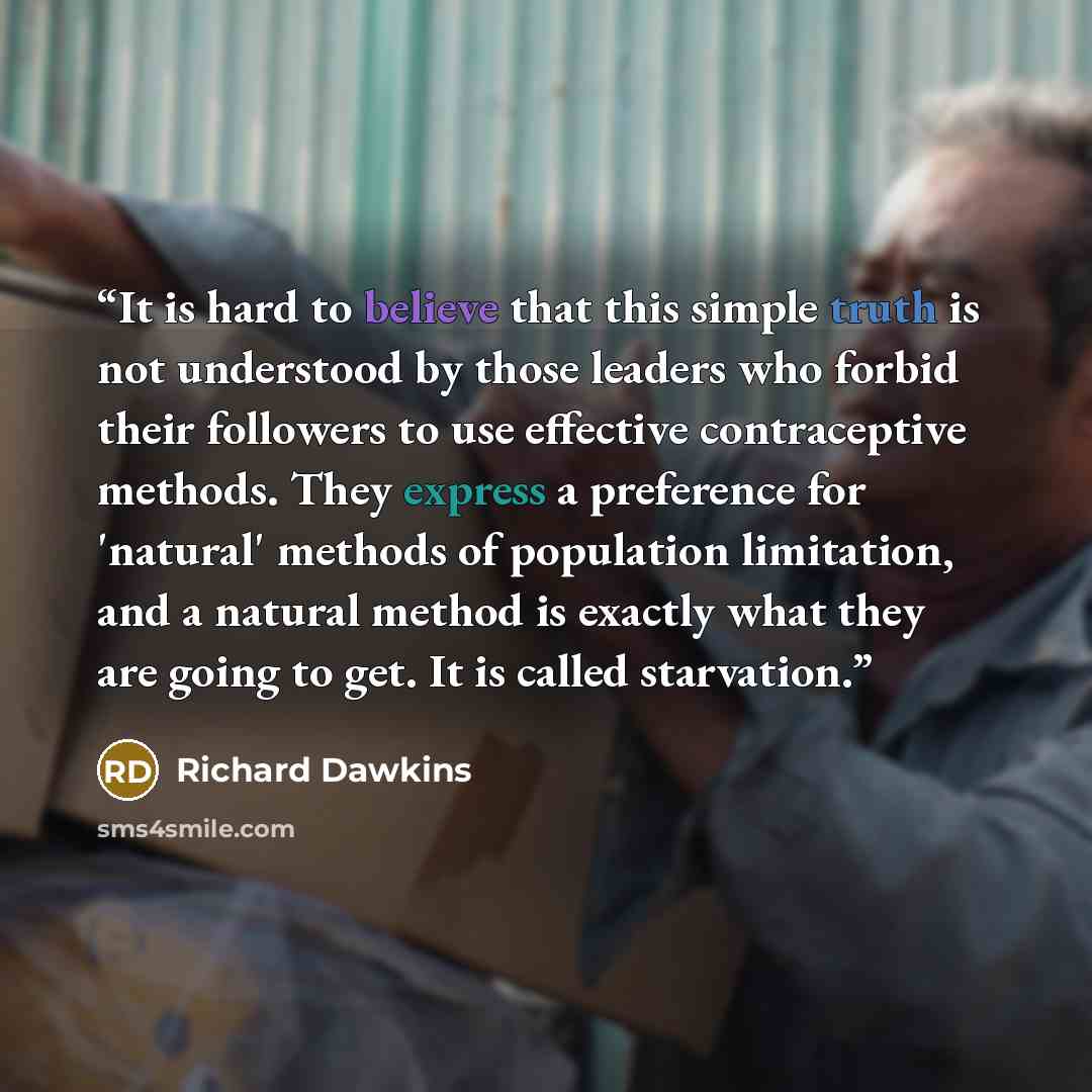 “It is hard to believe that this simple truth is not understood by those leaders who forbid their followers to use effective contraceptive methods. They express a preference for 'natural' methods of population limitation, and a natural method is exactly what they are going to get. It is called…” quote by Richard Dawkins
