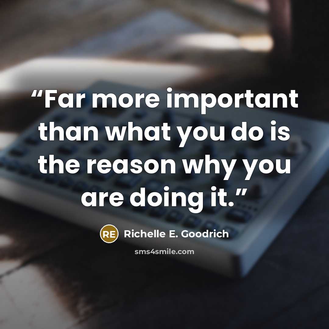“Far more important than what you do is the reason why you are doing it.” quote by Richelle E. Goodrich