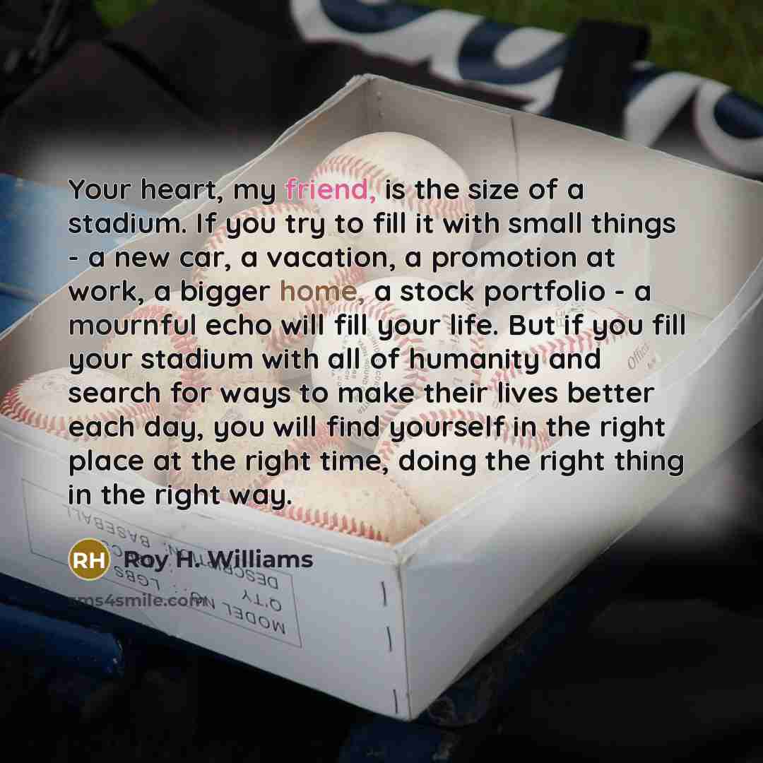 “Your heart, my friend, is the size of a stadium. If you try to fill it with small things - a new car, a vacation, a promotion at work, a bigger home, a stock portfolio - a mournful echo will fill your life. But if you fill your stadium with all of humanity and search for ways to make their lives…” quote by Roy H. Williams