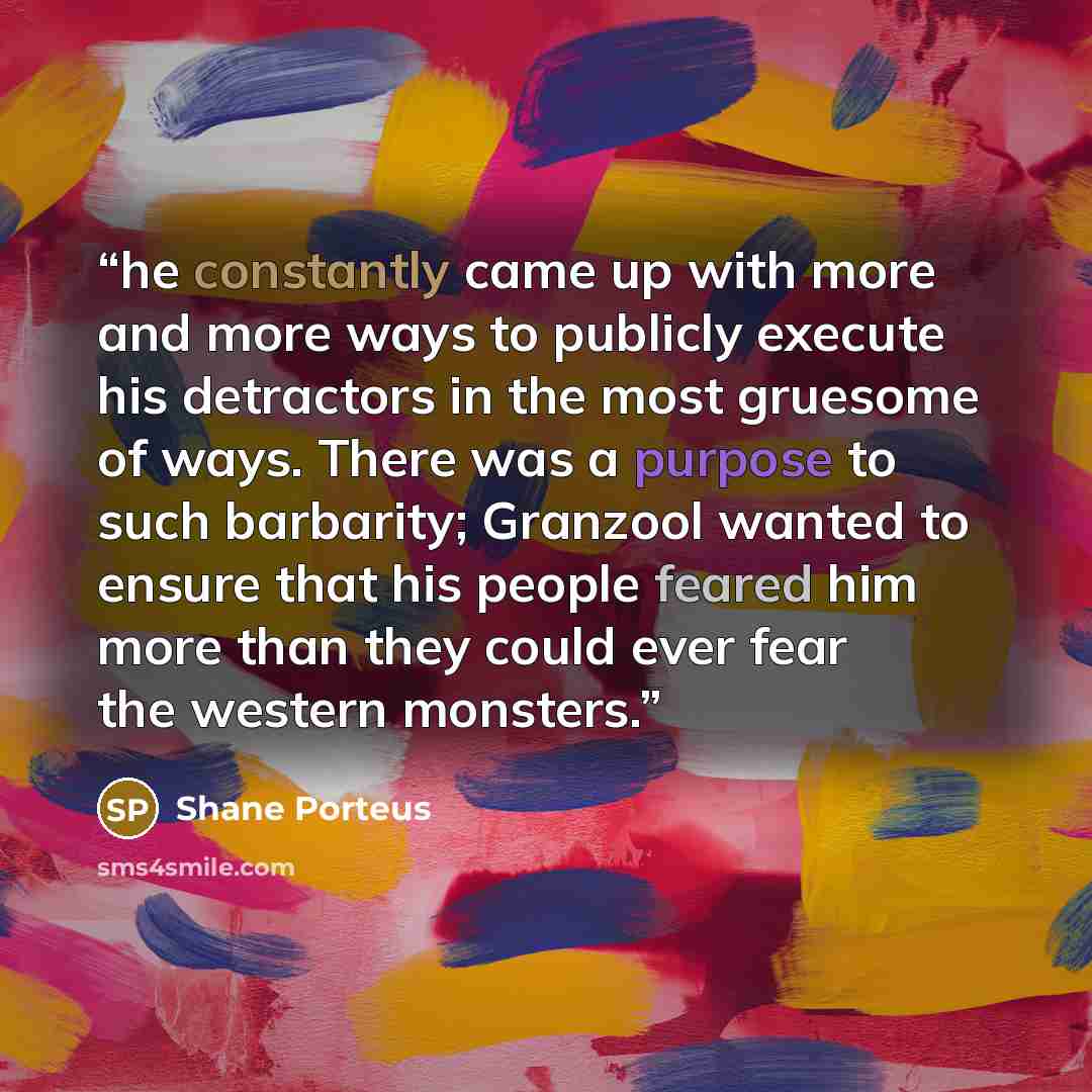 “he constantly came up with more and more ways to publicly execute his detractors in the most gruesome of ways. There was a purpose to such barbarity; Granzool wanted to ensure that his people feared him more than they could ever fear the western monsters.” quote by Shane Porteus