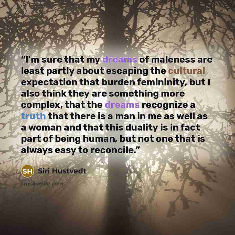 “I'm sure that my dreams of maleness are least partly about escaping the cultural expectation that burden femininity, but I also think they are something more complex, that the dreams recognize a truth that there is a man in me as well as a woman and that this duality is in fact part of being…” quote by Siri Hustvedt