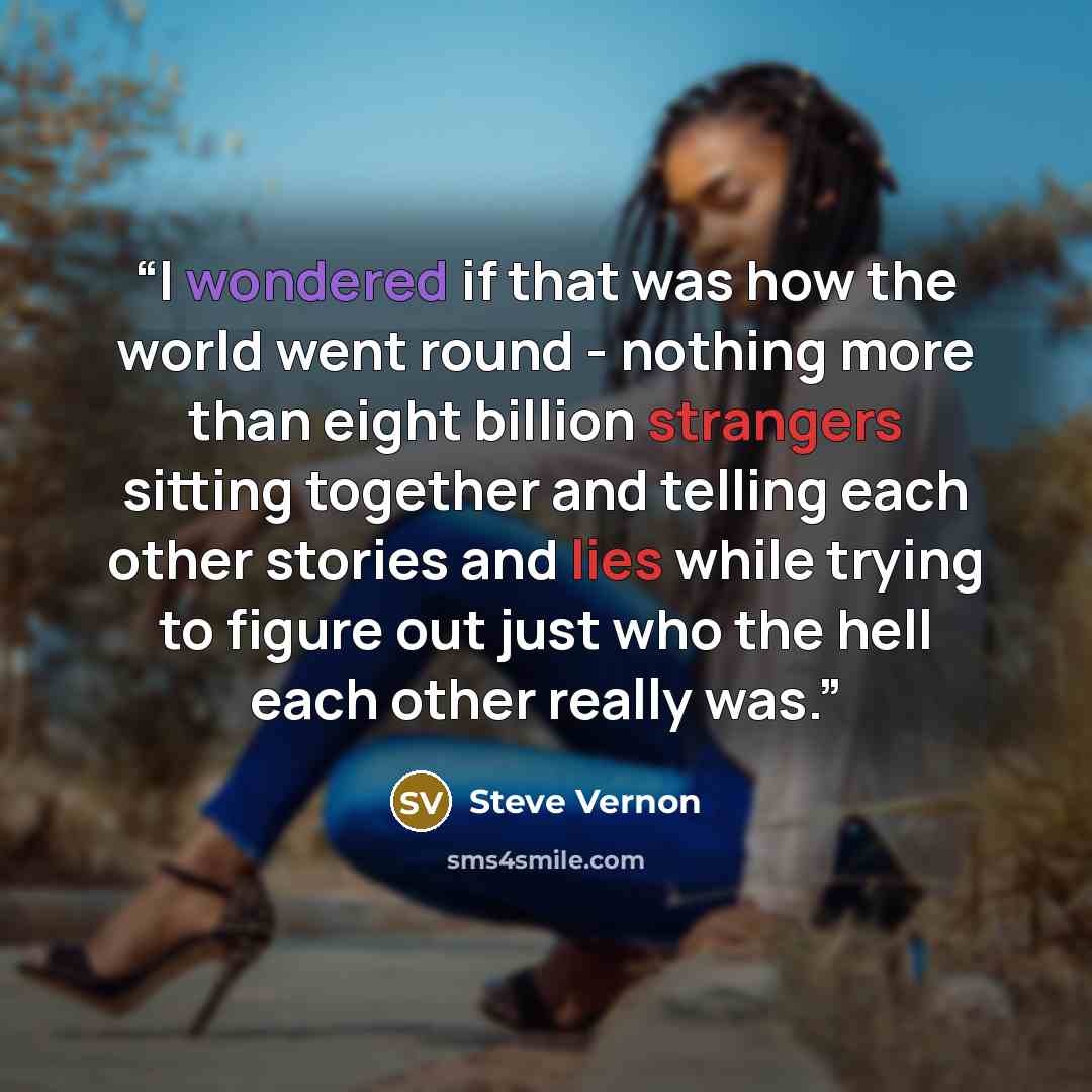 “I wondered if that was how the world went round - nothing more than eight billion strangers sitting together and telling each other stories and lies while trying to figure out just who the hell each other really was.” quote by Steve Vernon