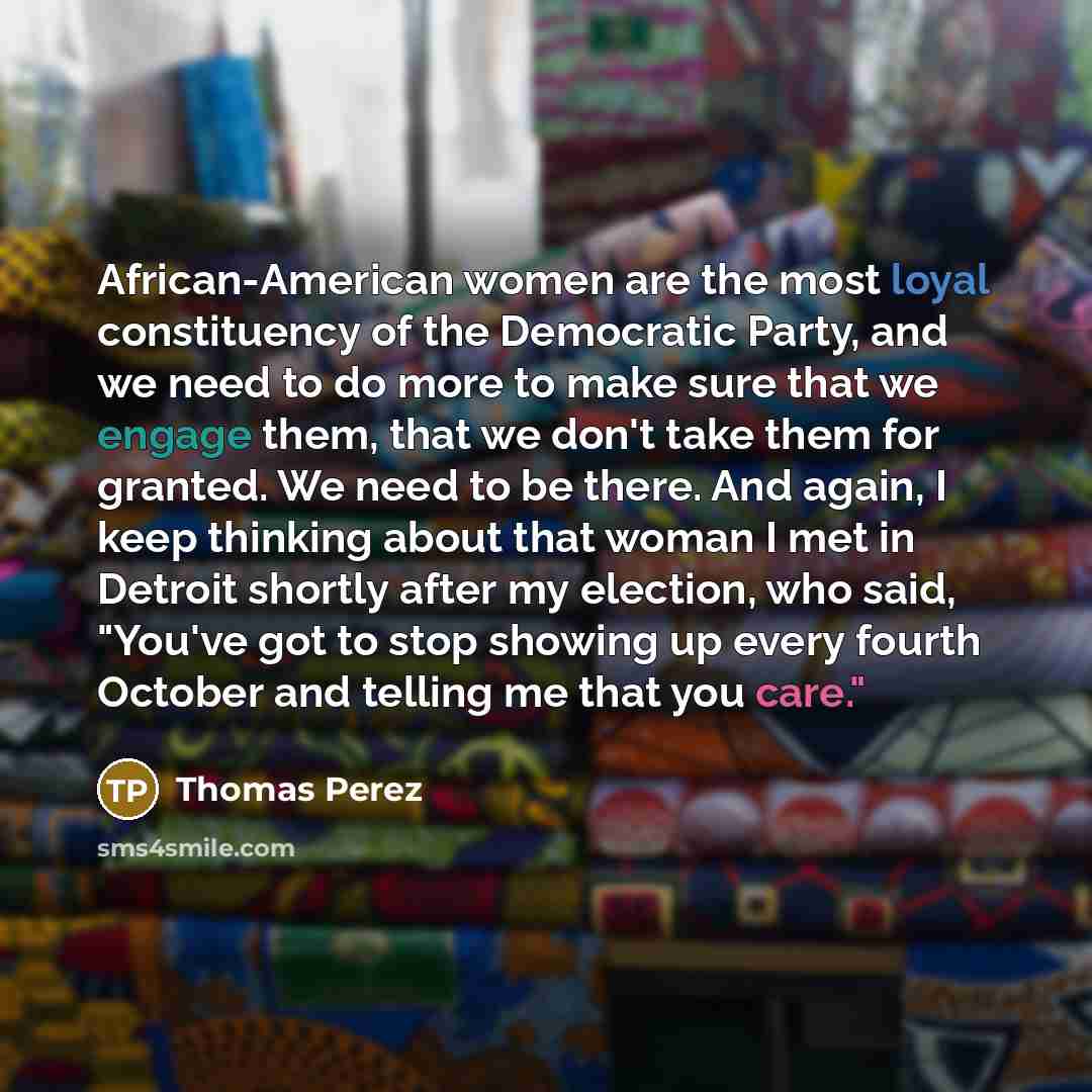 “African-American women are the most loyal constituency of the Democratic Party, and we need to do more to make sure that we engage them, that we don't take them for granted. We need to be there. And again, I keep thinking about that woman I met in Detroit shortly after my election, who said…” quote by Thomas Perez