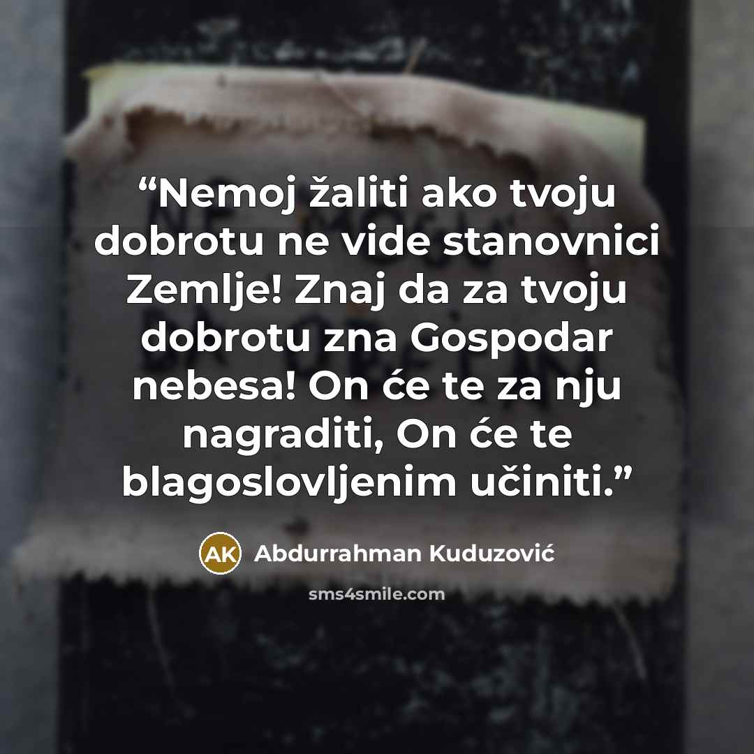“Nemoj žaliti ako tvoju dobrotu ne vide stanovnici Zemlje! Znaj da za tvoju dobrotu zna Gospodar nebesa! On će te za nju nagraditi, On će te blagoslovljenim učiniti.” quote by Abdurrahman Kuduzović