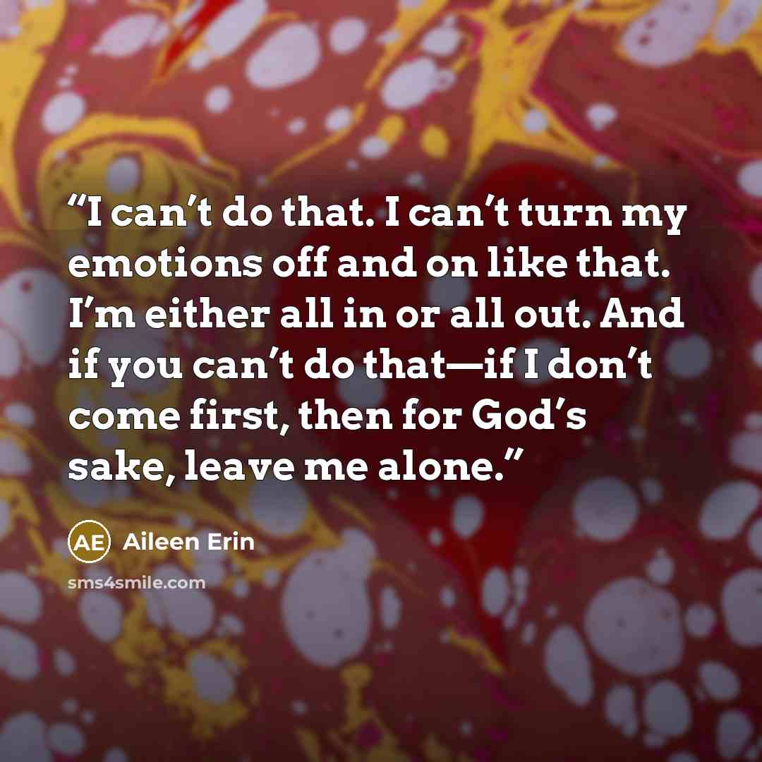 “I can’t do that. I can’t turn my emotions off and on like that. I’m either all in or all out. And if you can’t do that—if I don’t come first, then for God’s sake, leave me alone.” quote by Aileen Erin