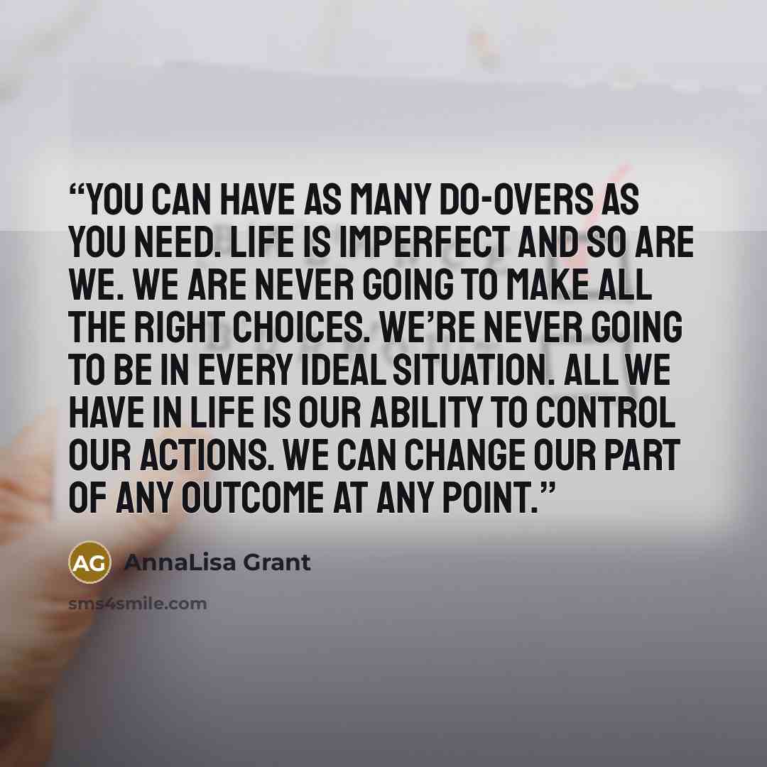 “You can have as many do-overs as you need. Life is imperfect and so are we. We are never going to make all the right choices. We’re never going to be in every ideal situation. All we have in life is our ability to control our actions. We can change our part of any outcome at any point.” quote by AnnaLisa Grant