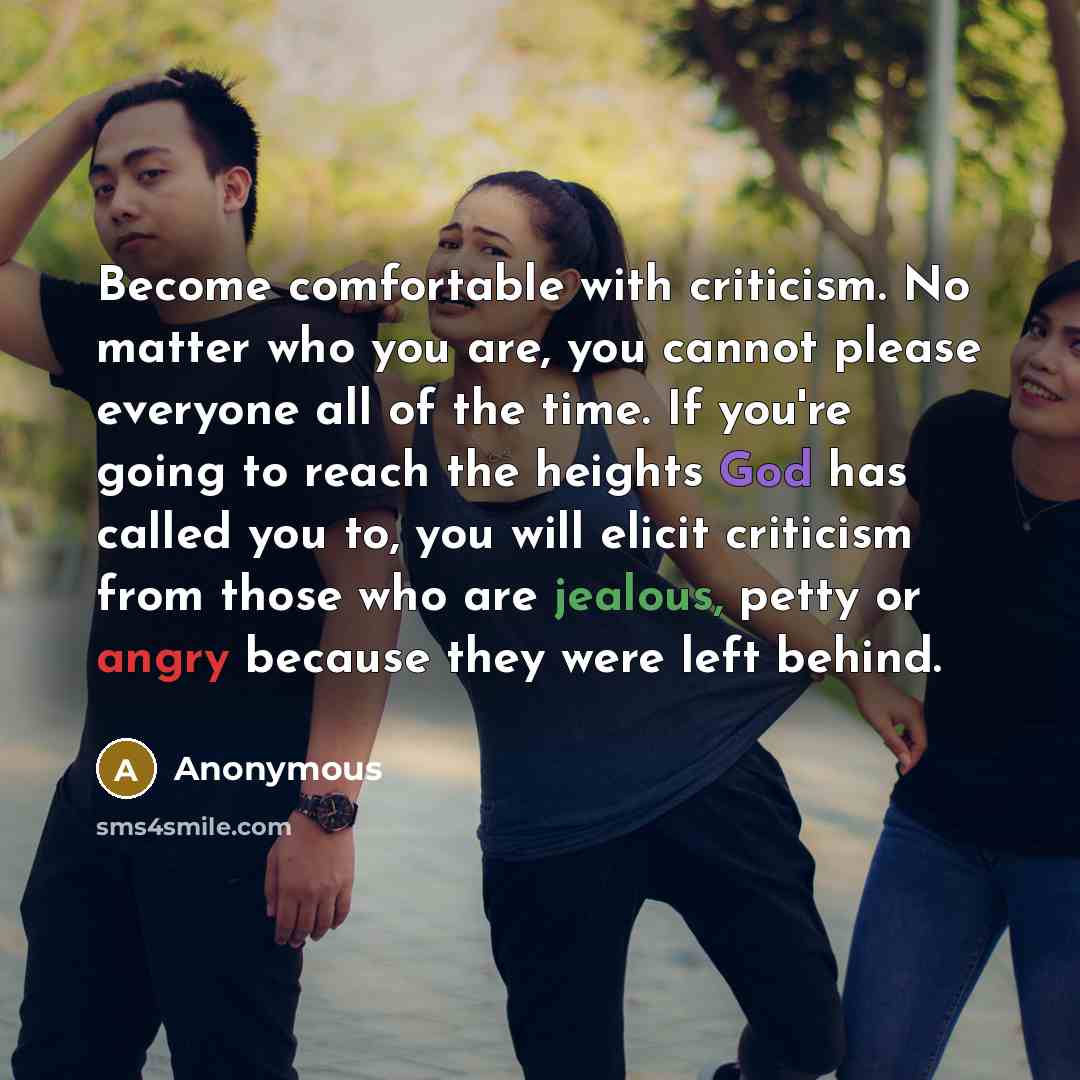 “Become comfortable with criticism. No matter who you are, you cannot please everyone all of the time. If you're going to reach the heights God has called you to, you will elicit criticism from those who are jealous, petty or angry because they were left behind.” quote by Anonymous