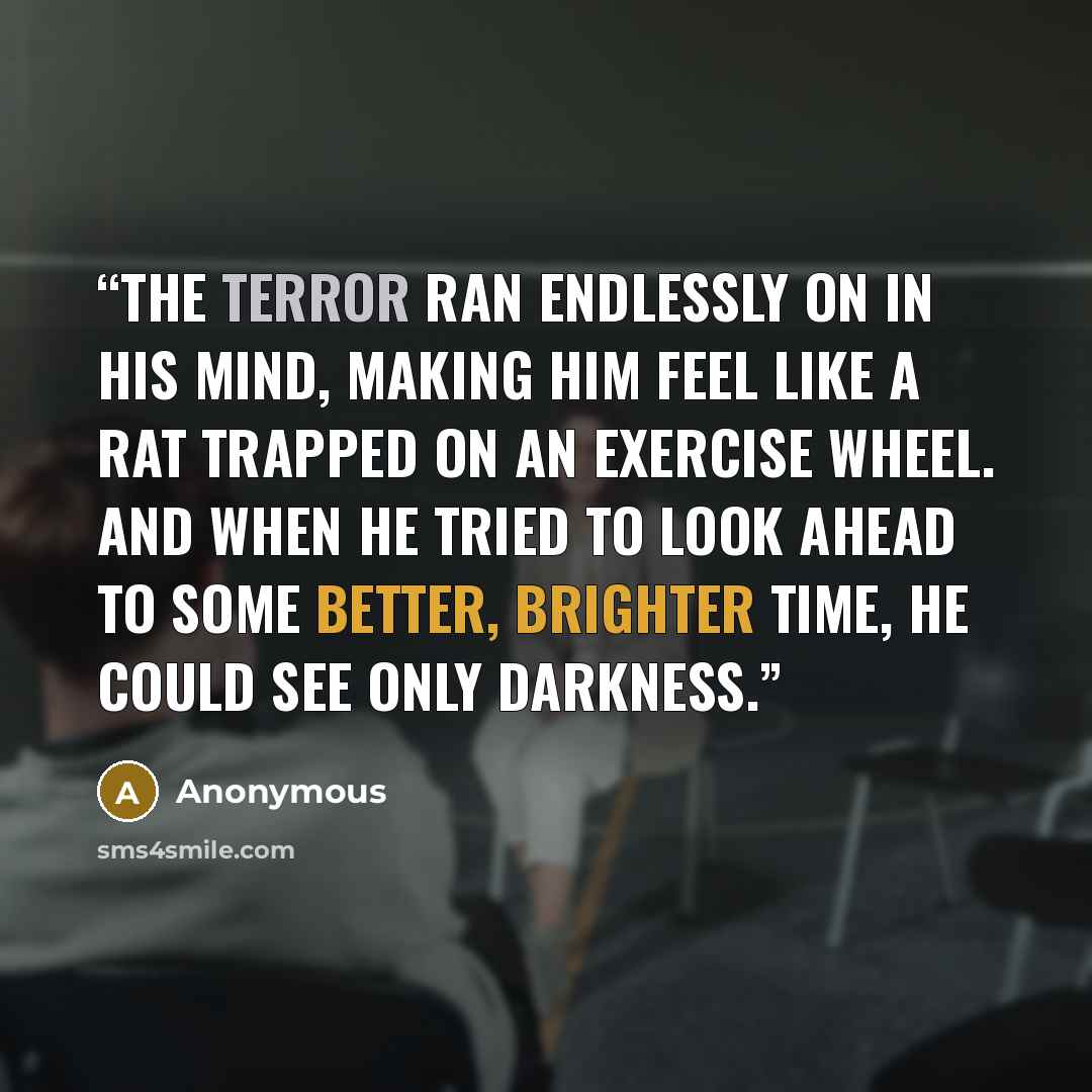 “The terror ran endlessly on in his mind, making him feel like a rat trapped on an exercise wheel. And when he tried to look ahead to some better, brighter time, he could see only darkness.” quote by Anonymous