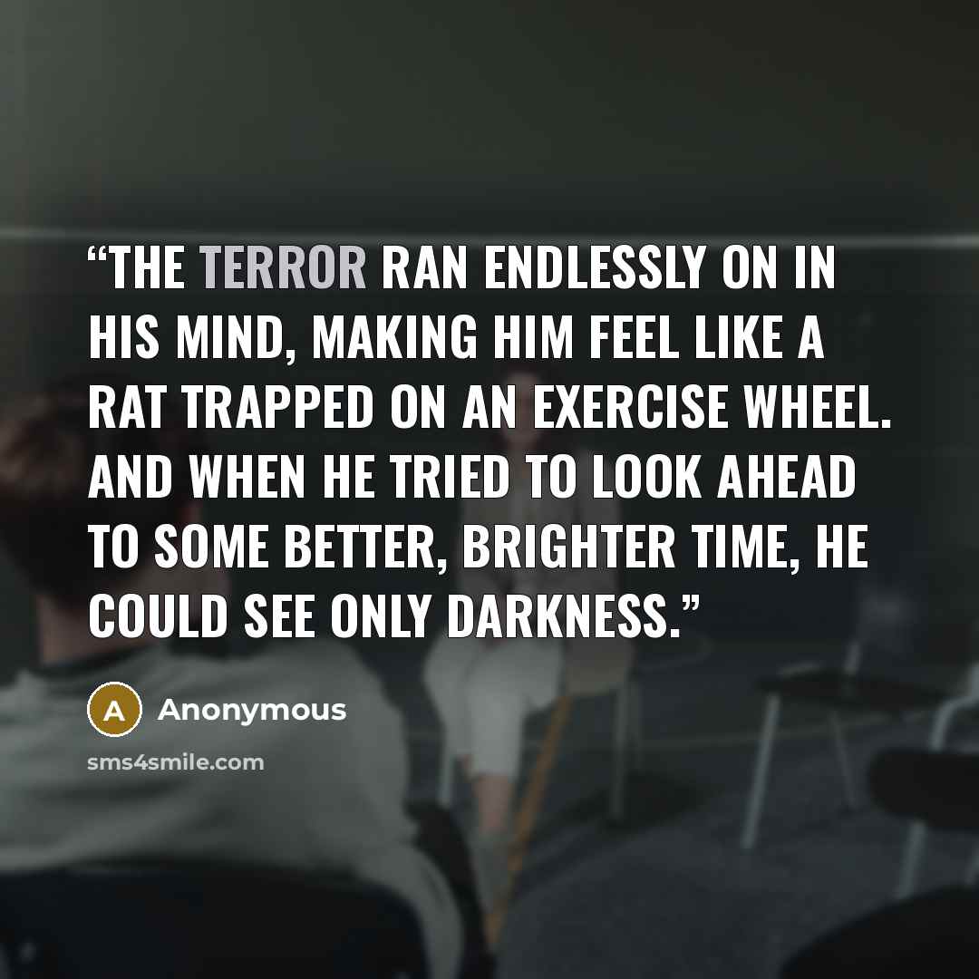 “The terror ran endlessly on in his mind, making him feel like a rat trapped on an exercise wheel. And when he tried to look ahead to some better, brighter time, he could see only darkness.” quote by Anonymous