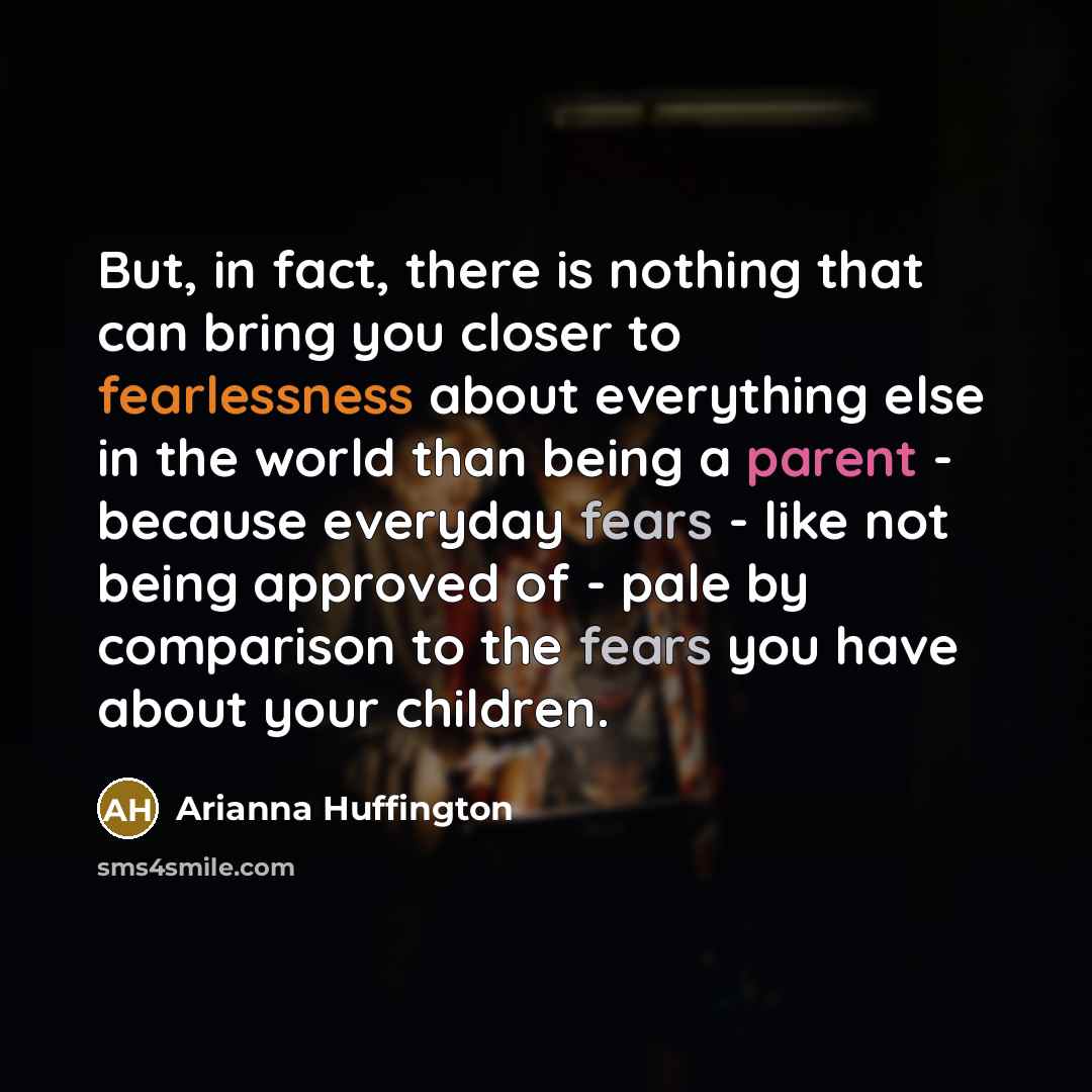 “But, in fact, there is nothing that can bring you closer to fearlessness about everything else in the world than being a parent - because everyday fears - like not being approved of - pale by comparison to the fears you have about your children.” quote by Arianna Huffington