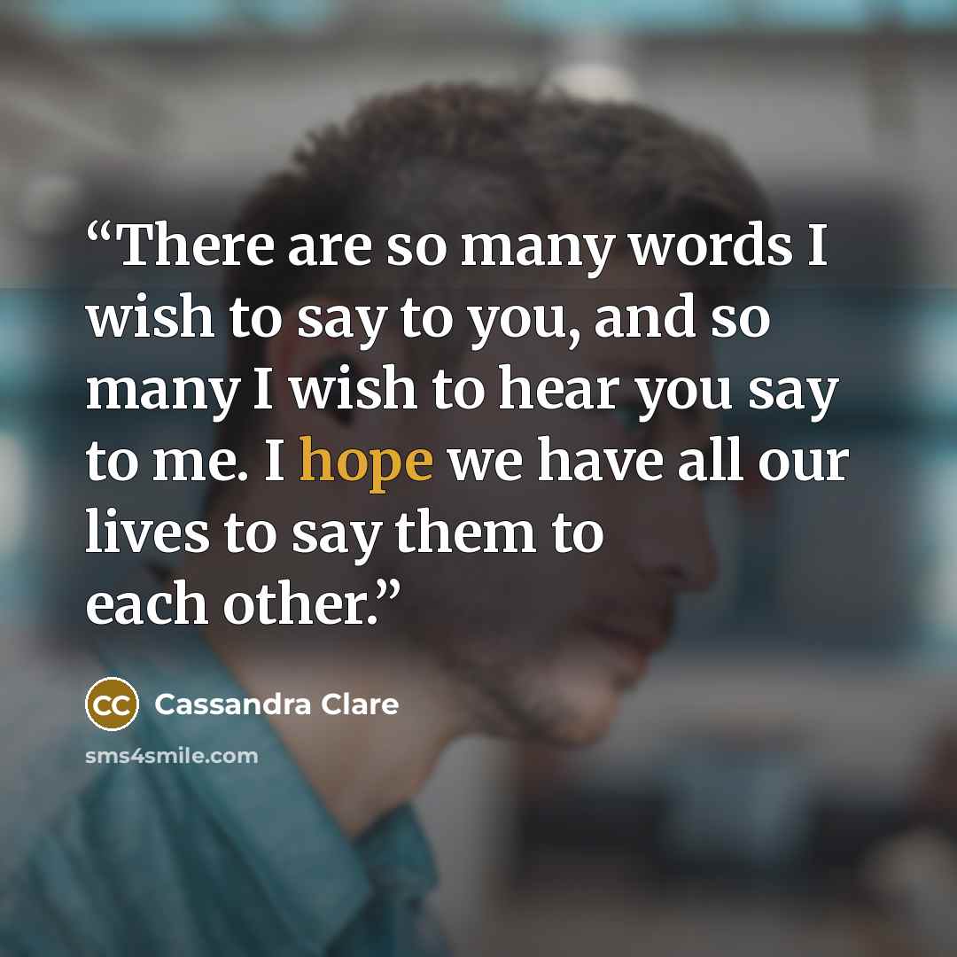 “There are so many words I wish to say to you, and so many I wish to hear you say to me. I hope we have all our lives to say them to each other.” quote by Cassandra Clare