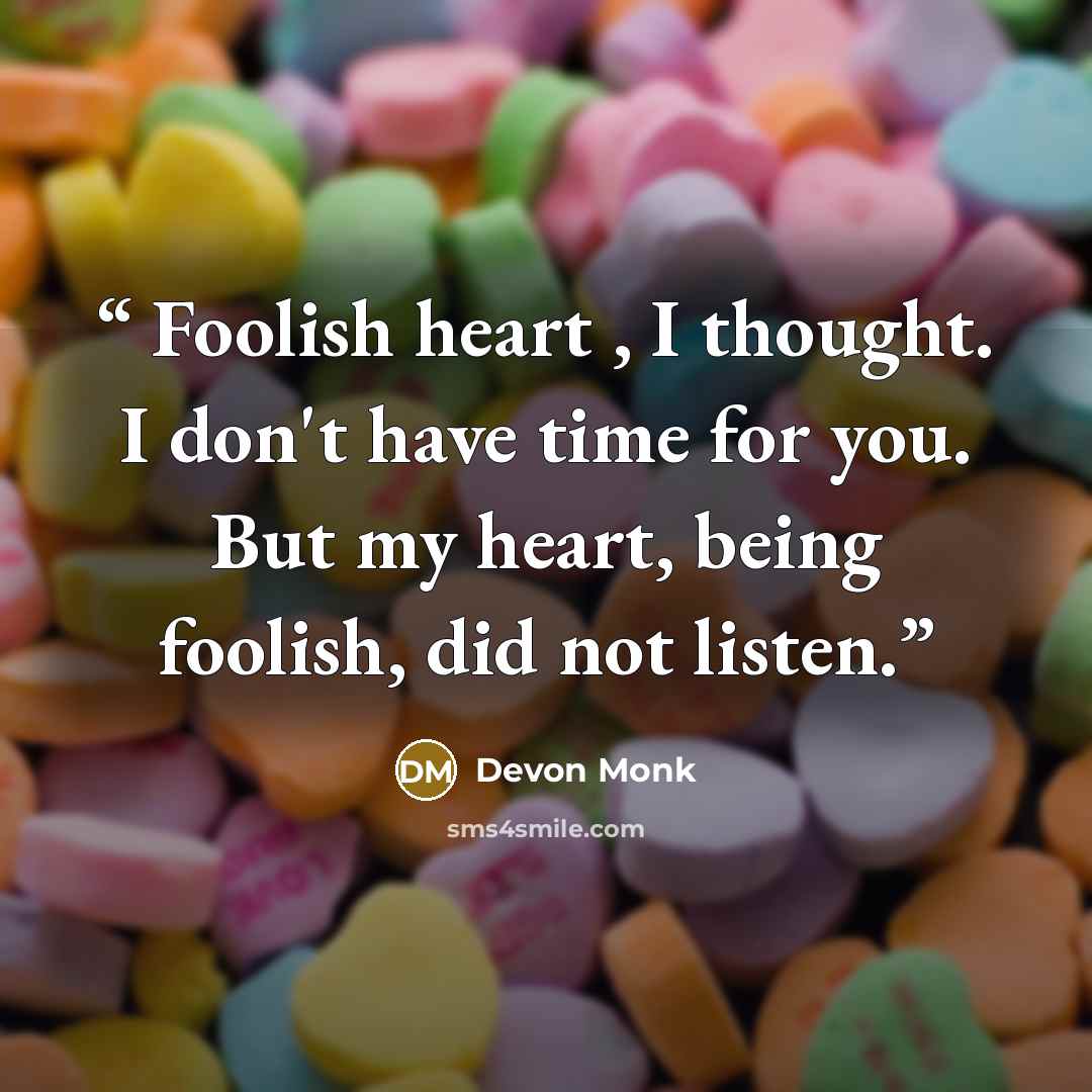“Foolish heart , I thought. I don't have time for you. But my heart, being foolish, did not listen.” quote by Devon Monk