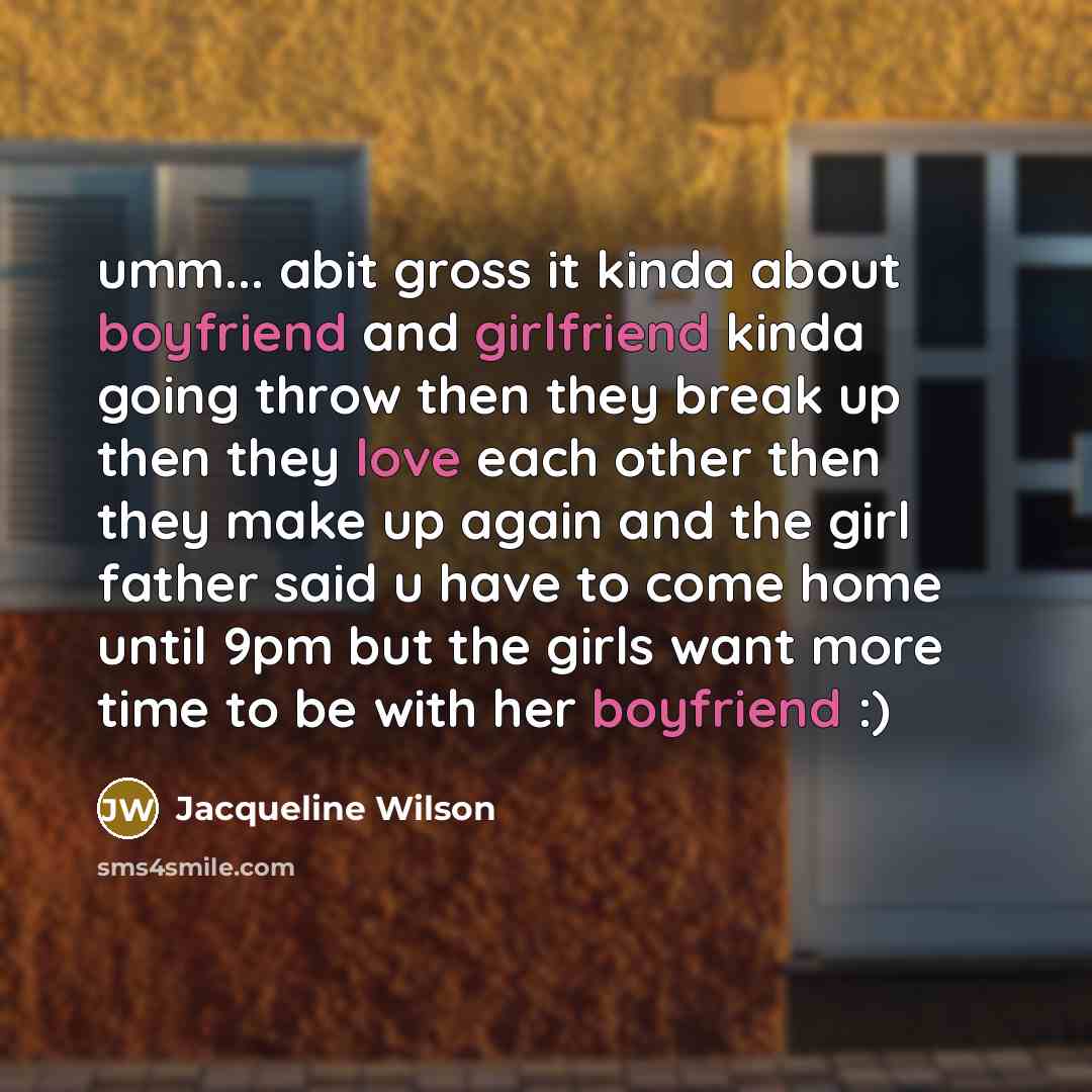 “umm... abit gross it kinda about boyfriend and girlfriend kinda going throw then they break up then they love each other then they make up again and the girl father said u have to come home until 9pm but the girls want more time to be with her boyfriend :)” quote by Jacqueline Wilson
