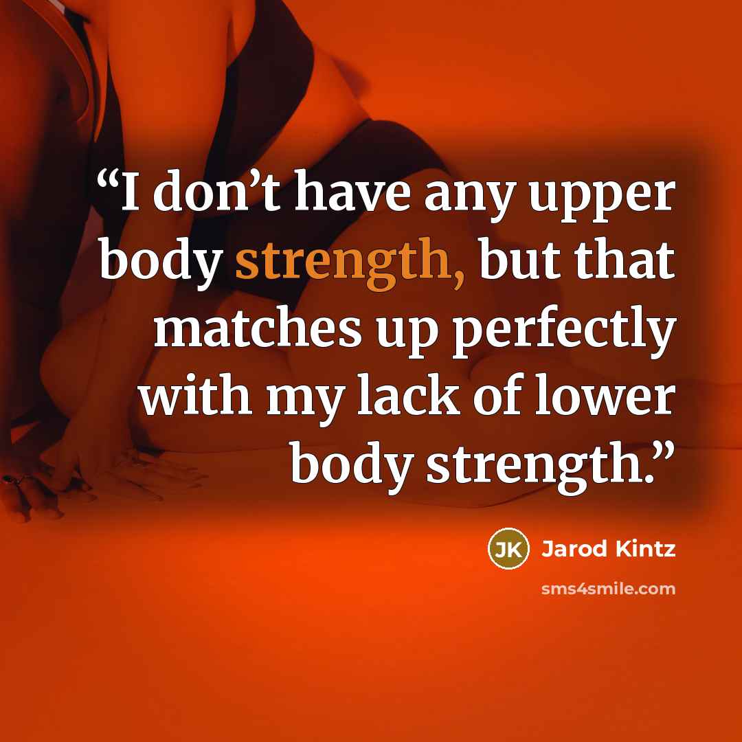 “I don’t have any upper body strength, but that matches up perfectly with my lack of lower body strength.” quote by Jarod Kintz
