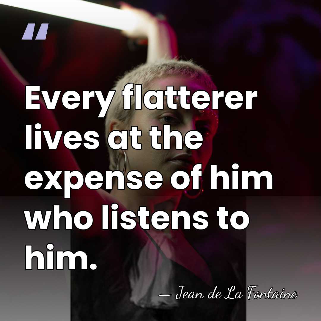 Every flatterer lives at the expense of him who listens to him. - Jean de La Fontaine