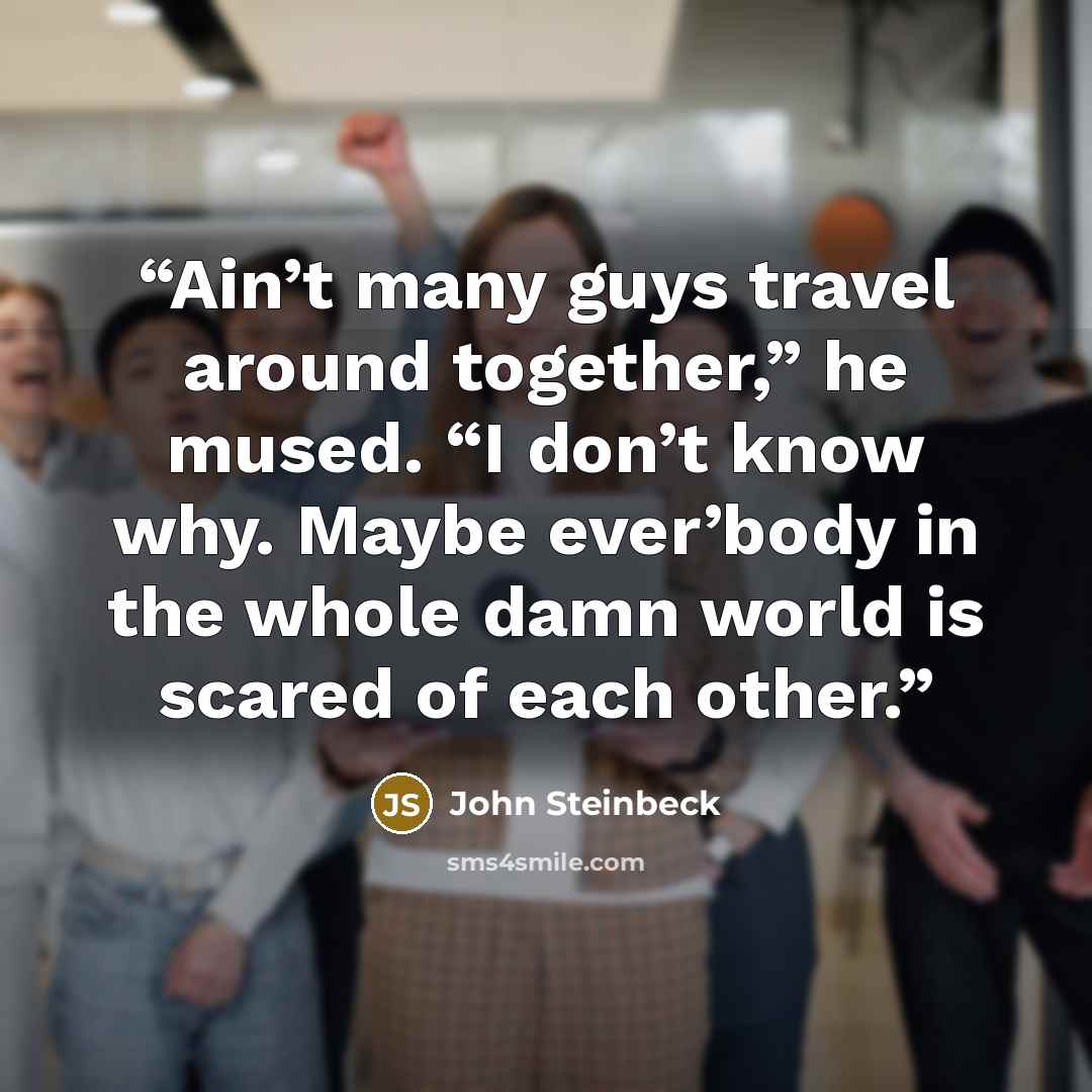 “Ain’t many guys travel around together,” he mused. “I don’t know why. Maybe ever’body in the whole damn world is scared of each other.” quote by John Steinbeck