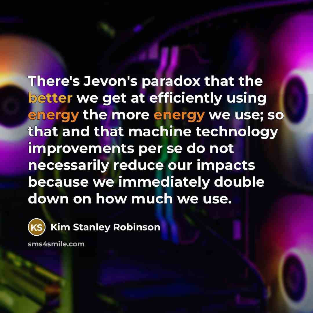 “There's Jevon's paradox that the better we get at efficiently using energy the more energy we use; so that and that machine technology improvements per se do not necessarily reduce our impacts because we immediately double down on how much we use.” quote by Kim Stanley Robinson