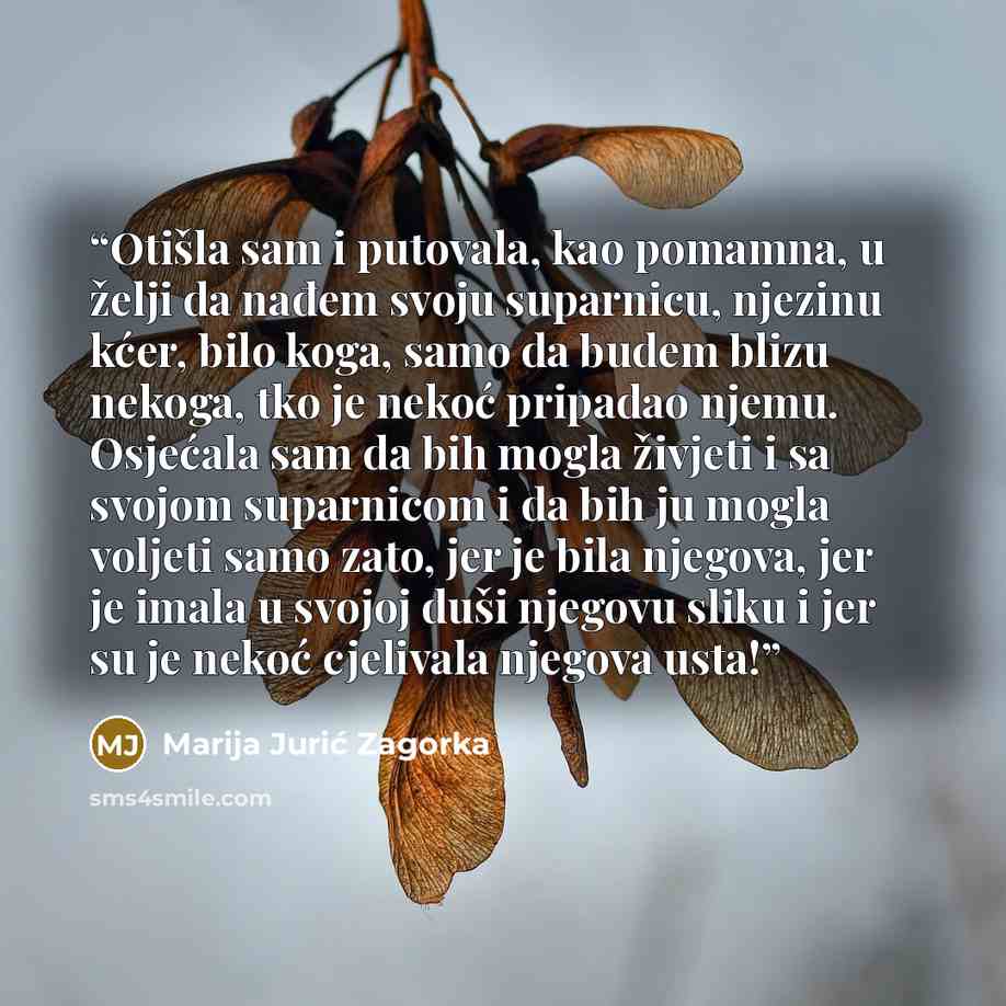 “Otišla sam i putovala, kao pomamna, u želji da nađem svoju suparnicu, njezinu kćer, bilo koga, samo da budem blizu nekoga, tko je nekoć pripadao njemu. Osjećala sam da bih mogla živjeti i sa svojom suparnicom i da bih ju mogla voljeti samo zato, jer je bila njegova, jer je imala u svojoj duši…” quote by Marija Jurić Zagorka