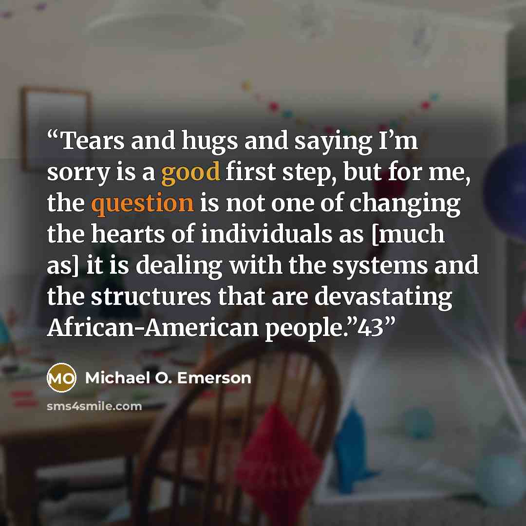 “Tears and hugs and saying I’m sorry is a good first step, but for me, the question is not one of changing the hearts of individuals as [much as] it is dealing with the systems and the structures that are devastating African-American people.”43” quote by Michael O. Emerson