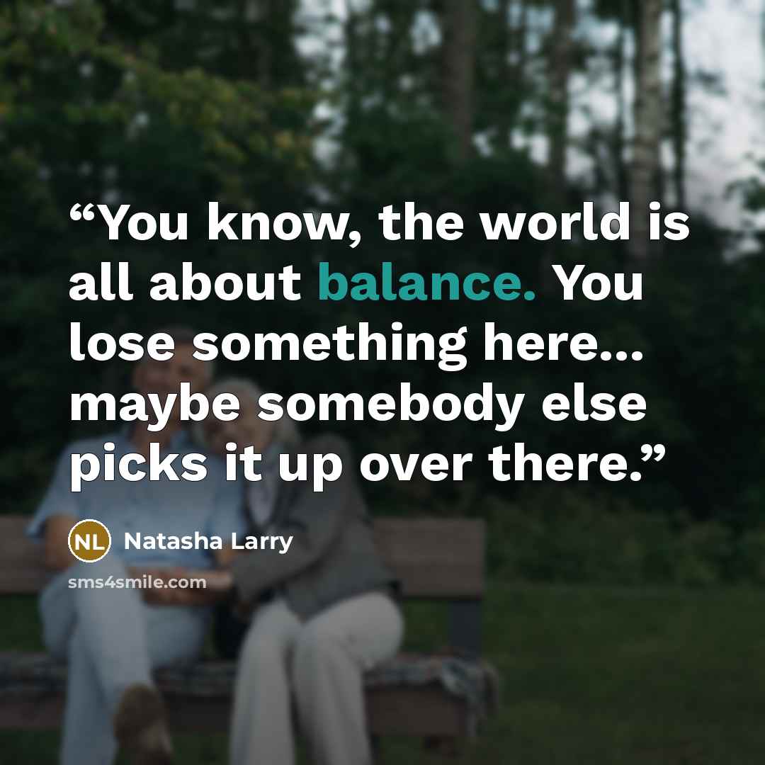 “You know, the world is all about balance. You lose something here... maybe somebody else picks it up over there.” quote by Natasha Larry